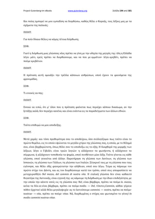 Project Gutenberg-tm eBooks

www.gutenberg.org

Σελίδα 194 από 301

Και ποίος ημπορεί να μου εμποδίση να διορθώσω, καθώς θέλει ο Κοραής, ταις λέξαις μας με τα
σχήματα της παλαιάς;
ΠΟΙΗΤ.
Για ποίο δίκαιο θέλεις να κάμης τέτοια διόρθωση;
ΣΟΦ.
Γιατί η διόρθωση μιας γλώσσας νέας πρέπει να γίνη με την οδηγία της μητρός της· όλη η Ελλάδα
λέγει μάτι, εμείς πρέπει να διορθώσουμε, και να που με ομμάτιον· λέγει κρεβάτι, πρέπει να
πούμε κρεβάτιον.
ΠΟΙΗΤ.
Η πρόταση αυτή ομοιάζει την τρέλλα κάποιων ανθρώπων, οπού έχουν τα φαινόμενα της
φρονιμάδας.
ΣΟΦ.
Τι εννοείς να πης;
ΠΟΙΗΤ.
Εννοώ να ειπώ, ότι μ' όλον που η πρόταση φαίνεται πως περιέχει κάποιο δικαίωμα, αν την
ξετάξης καλά, δεν περιέχει κανένα, και είναι ενάντια εις τα παραδείγματα των άλλων εθνών.
ΣΟΦ.
Τούτο επιθυμώ να μου αποδείξης.
ΠΟΙΗΤ.
Μετά χαράς· και τόσο προθυμότερα σου το αποδείχνω, όσο συλλογίζομαι πως τούτο είναι το
πρώτο θεμέλιο, εις το οποίο υψώνεται το μεγάλο χτίριο της γλώσσας σας, η οποία, με το θέλημά
σου, είναι βαρβαρώτατη, όπως θέλει σου το αποδείξω εις το εξής. Η διαφθορά της μορφής των
λέξεων, λέγει ο Γιβελέν, είναι τριών λογιών· η αλλάχνουν τα φωνήεντα, ή αλλάχνουν τα
σύμφωνα, ή αλλάχνουν τοποθεσία τα ψηφία, οπού συνθέτουν μίαν λέξη. Τούτο γίνεται εις κάθε
γλώσσα, οπού γενειέται από άλλην. Παρατήρησε τη γλώσσα των Λατίνων, τη γλώσσα των
Ισπανών, τη γλώσσα των Γάλλων, τη γλώσσα των Ιταλών. Σύγκρινέ ταις με τη γλώσσα που ταις
εγέννησε, και θέλει ιδής φανερώτατην την αλήθειαν, οπού σου λέγω. Τώρα ας πάρουμε τον
πρώτο στίχο του Δάντη, και ας τον διορθώσουμε κατά τον τρόπο, οπού σεις αποφασίσετε να
μεταχειρισθήτε· Nel mezzo, del cammin di nostra vita. Η ιταλική γλώσσα δεν είναι καθαυτό
θυγατέρα της Λατινικής, είναι εγγονή της· ας κάμουμε τη διόρθωση με την ίδιαν επιδεξιότητα, με
την οποία την κάνετε εσείς εις τη γλώσσα σας· Nel, είναι βάρβαρο, πρέπει να πούμε in. mezzo,
κείνα τα δύο zz είναι βάρβαρα, πρέπει να πούμε medio. — Del, τίποτες.Cammin, κάθου γύρευε
πόθεν έρχεται! αλλά θέλει μεγαλοψυχία· ας το λατινίσουμε cammini. — nostra, πρέπει να πούμε·
nostrae· — vita, πρέπει να πούμε· vitae. Νά, διορθωμένος ο στίχος και φωτισμένο το γένος! In
medio cammini nostrae vitae.

 