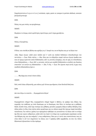 Project Gutenberg-tm eBooks

www.gutenberg.org

Σελίδα 196 από 301

Σοφολογιώτατε;e l o q u e n t i a e ) varietate, copia, quam se cumque in partem dedisset, omnium
fuit facile princeps
ΣΟΦ.
Ποίος; πες μου ποίος, να ησυχάσουμε.
ΠΟΙΗΤ.
Θυμήσου το όνομα, οπού εμελέτησες προτύτερα, γιατί τώρα χρειάζεται.
ΣΟΦ.
Ποίος; ο Σωκράτης;
ΠΟΙΗΤ.
Ο ίδιος· και επειδή σε βλέπω και αχνίζεις εις τ' όνομά του, να σε θερίσω και με τα λόγια του·
«Αλκ. Οίμαι έγωγε· αλλά γουν πολλά οιοί τ' εισίν (οι πολλοί διδάσκειν σπουδαιότερα του
πεττεύειν. — Σωκ. Ποία ταύτα; — Αλκ. Οίον και το ελληνίζειν παρά τούτων έγωγε έμαθον και
ουκ αν έχοιμι εμαυτού ειπείν διδάσκαλον, αλλ' εις αυτούς αναφέρω, ούς συ φης ου σπουδαίους
είναι διδασκάλους. — Σωκ. Αλλ', ω γενναίε, τούτου μεν αγαθοί διδάσκαλοι οι πολλοί, και δικαίως
επαινοίντ' αν αυτών εις διδασκαλίαν. — Αλκ. Τι δη; — Σωκ. Ότι έχουσι περί αυτά, ά χρη τους
αγαθούς διδασκάλους έχειν.»
ΣΟΦ.
. . . . . . Μη λάχη και εννοεί τίποτε άλλο;
ΠΟΙΗΤ.
Εσύ, οπού είσαι ελληνιστής, μου κάνεις εμέ τέτοια ερωτήματα; είναι δουλειά δική σου.
ΣΟΦ.
Δεν σου λέγω το εναντίο . . . Ευμορφότατα λόγια!
ΠΟΙΗΤ.
Ευμορφότατο νόημα! Ναι, ευμορφότατο νόημα! Αμμή τι ήθελες; να γράφη ταις λέξαις της
κεφαλής του καθένας; με ποίο δικαίωμα; με το δικαίωμα, που δίνει το πνεύμα και η μάθηση;
Καλό, λοιπόν ένας, οπού έχει πνεύμα και μάθηση, φτειάνει μορφαίς λέξεων καθώς θελήση, ένας
άλλος κάνει το ίδιο, ένας τρίτος κάνει χειρότερα, και εις ολίγον καιρό δεν έχουμε παρά σκοτάδια
πυκνότατα. Για τούτο η φύση των πραγμάτων ηθέλησε να γεννιούνται τα λόγια από το στόμα
όχι δύο και τριών ανθρώπων, αλλά από του λαού το στόμα και η φιλοσοφία αγροίκησε αυτήν
την θέληση της, και την εκήρυξε 'ς τους ανθρώπους. Όσο μεν γι' αυτό, που υποπτεύεσαι, πως να
είναι άλλο τι απ' ό,τι σημαίνουν τα λόγια, για ν' αφήσης κάθε αμφιβολία, να σου πω πόσοι
Κλασσικοί εξαναείπαν το ίδιο πράγμα.

 