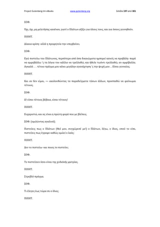 Project Gutenberg-tm eBooks

www.gutenberg.org

Σελίδα 197 από 301

ΣΟΦ.
Όχι, όχι, μη μελετήσης κανέναν, γιατί ο Πλάτων αξίζει για όλους τους, και για όσους γεννηθούν.
ΠΟΙΗΤ.
Δίκαια κρίση· αλλά η προφητεία την υπερβαίνει.
ΣΟΦ.
Εγώ πιστεύω του Πλάτωνος, περσότερο από όσα δικαιώματα ημπορεί κανείς να προβάλη· παρά
να αμφιβάλλω 'ς τα λόγια του κάλλιο να τρελλαθώ, και ήθελε τωόντι τρελλαθώ, αν αμφίβαλλα.
Αγκαλά . . . τέτοιο πράγμα μου κάνει μεγάλην αγανάχτηση 'ς την ψυχή μου . . Είσαι γενναίος;
ΠΟΙΗΤ.
Και αν δεν είμαι, — ακολουθώντας τα παραδείγματα τόσων άλλων, προσπαθώ να φαίνωμαι
τέτοιος.
ΣΟΦ.
Ω! είσαι τέτοιος βέβαια, είσαι τέτοιος!
ΠΟΙΗΤ.
Ευχαριστώ, και ας είναι η πρώτη φορά που με βλέπεις.
ΣΟΦ. (ομιλώντας αγαλινά).
Πιστεύεις πως ο Πλάτων (Θεέ μου, συγχώρεσέ με!) ο Πλάτων, λέγω, ο ίδιος, οπού το είπε,
πιστεύεις πως έγραφε καθώς ομιλεί ο λαός;
ΠΟΙΗΤ.
Δεν το πιστεύω· και ποιος το πιστεύει;
ΣΟΦ.
Το πιστεύουν όσοι είναι της χυδαϊκής φατρίας.
ΠΟΙΗΤ.
Στρεβλό πράγμα.
ΣΟΦ.
Τι έλεγες έως τώρα συ ο ίδιος;
ΠΟΙΗΤ.

 