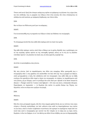 Project Gutenberg-tm eBooks

www.gutenberg.org

Σελίδα 198 από 301

Τίποτε από αυτά. Εμείς δεν είπαμεν ακόμη πως πρέπει να γράφουμε τη γλώσσα· έως τώρα είπα,
και σου απόδειξα, πως οι μορφαίς των λέξεων, όταν είναι κοιναίς, δεν είναι υποκείμεναις να
αλλάζωνται από κανέναν, με πρόφαση διόρθωσης· και τίποτε άλλο.
ΣΟΦ.
Και τα λόγια του Πλάτωνος γιατί μου τα ανάφερες;
ΠΟΙΗΤ.
Για να καταπεισθής πως τη σημασία των λέξεων ο λαός την διδάσκει του συγγραφέα.
ΣΟΦ.
Το σύγγραμμα λοιπόν θα είναι κάθε άλλο πράγμα από του λαού την ομιλία.
ΠΟΙΗΤ.
Όχι κάθε άλλο πράγμα· εκείνο, οπού λέγει ο Βάκων για τη φύση, δηλαδή, πως ο φιλόσοφος, για
να την κυριέψη, πρέπει πρώτα να της υποταχθή, ημπορεί, κάνεις να το πη για τη γλώσσα·
υποτάξου πρώτα 'ς τη γλώσσα του λαού, και, αν είσαι αρκετός, κυρίεψέ την.
ΣΟΦ.
Αυτό δεν το καταλαβαίνω πώς γίνεται.
ΠΟΙΗΤ.
Νά, πώς γίνεται. Από τα παραδείγματα, που θέλει σου αναφέρω, θέλει φανερωθή πως ο
συγγραφέας πότε 'ς ταις φράσαις του ακολουθάει τον λαό, πότε όχι· πως η μορφή των λέξεων,
οπού μεταχειρίζεται ο λαός, δεν αλλάζεται από τον συγγραφέα· πώς κάθε λέξη για να λάβη
ευγένεια, δεν χρειάζεται άλλο παρά η τέχνη του συγγραφέα· αν παίρνω τα παραδείγματα από
τους ξένους, μη με ελέγχης· γιατί το φταίξιμο δεν είναι δικό μου· Quandi io fui desto innanzi la
dimane — Pianger sentii fra 'l sonno i miei figliuoli — Ch' eran con meco, e domandar del pane.
Παρατήρησε, σε παρακαλώ· — το θυμάσαι όλο εκείνο το μεγάλο θαύμα της Τέχνης, τον
Οyγολίνο; τούτα τα λόγια σου εγγίζουν την ψυχή;
ΣΟΦ.
Μάλιστα.
ΠΟIHT.
Εδώ δεν είναι μεταφορά καμμία, εδώ δεν είναι καμμία φράση δεινή, και εις τούτους τους τρεις
στίχους ο Ποιητής ακολούθησε τον λαό· μάλιστα είναι καλό να παρατηρήσουμε πως εκείνο
το con meco, οπού οι Ιταλοί το βρίσκουν σωστότατο, δεν ημπορεί να προέρχεται παρά από τον
κοινό λαό, γιατί ο συγγραφέας αφ' εαυτού του δεν τολμάει να το κάμη και ως προς τούτο,
θυμήσου, το δω του Ομήρου, το ca' του Δάντη, και άλλα τέτοια πλήθος, και για να πληροφορηθής

 