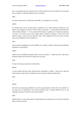 Project Gutenberg-tm eBooks

www.gutenberg.org

Σελίδα 199 από 301

πως ο συγγραφέας δεν είναι εκείνος οπού τα πλάττει, βάλε και εσύ, κατά μίμησιν, αντί για ψωμί,
ψώ>, να ιδούμε τι απόκριση λαβαίνεις από τους άλλους.
ΣΟΦ.
Εις ποίαις περίστασαις ο ποιητής δεν ακολουθάει 'ς ταις φράσαις του τον λαό;
ΠΟΙΗΤ.
Εις πολλαίς όμως και εις αυταίς πρέπει οι φράσαις του να έχουν κάποιαν αναλογία με ταις
άλλαις, οπού υπάρχουν E questa e l' altre mossero a sua danza — Ε quasi velocissime faville· Mi si
velàr di subita distanza> — 'Σ τους πρώτους δύο στίχους οι φράσαις του ποιητή είναι φράσαις
του λαού, 'ς τον τρίτον όχι, και έχει τέχνην καλήν η μορφή των λέξεων, μ' όλον τούτο είναι
πάντοτε η ίδια. I' venni in loco d' ogni luce muto· αυτή η φράση δεν είναι του λαού, τα λόγια
όμως τα καταλαβαίνει, γιατί είναι δικά του.
ΣΟΦ.
Δoς μου κανένα παράδειγμα, για να καταλάβω εις τι τρόπον οι λέξαις, οπού φαίνονται χυδαϊκαίς,
ημπορούν να ευγενισθούν.
ΠΟΙΗΤ.
Ευθύς· όχι ποτέ αλλάζοντας μορφή. Αλλά πες μου εσύ πρώτα, — sollevò, peccator, capo, pasto,
forbendo, capelli, αυτά τα λόγια σου φαίνονται ευγενικά;
ΣΟΦ.
Τα τρία τα στερνά μου φαίνονται πολύ χυδαία.
ΠΟΙΗΤ.
La bocca sollevò dal fiero pasto· Quel peccator, forbendola a' capelli — Del capo ch' egli avea
diretro guasto. Τώρα εκείνο το forbendo, εκείνο το pasto σου φέρνουν φρίκη ή όχι;
ΣΟΦ.
—
ΠΟΙΗΤ.
Νά, λοιπόν, αν έχης ψυχή, αισθάνεσαι πως έτσι μεταχειρισμένα τα λόγια δεν είναι χυδαϊκά· αν
δεν έχης, μήτε τα φαντάσματα της ποιήσεως βλέπεις, μήτε τα πάθη αισθάνεσαι, και με την
πρόληψη, που έχεις, τα λόγια σου φαίνονται χυδαϊκά.
ΣΟΦ.
Η βάση λοιπόν, εις την οποίαν πρέπει να καλλωπίσουμε τη γλώσσα μας, αντί να είναι η ελληνική,
θέλεις να είναι η τωρινή;

 