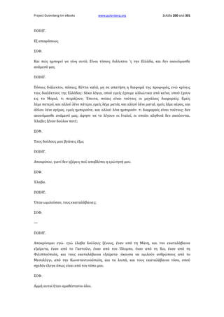 Project Gutenberg-tm eBooks

www.gutenberg.org

Σελίδα 200 από 301

ΠΟΙΗΤ.
Εξ αποφάσεως.
ΣΟΦ.
Και πώς ημπορεί να γίνη αυτό; Είναι τόσαις διάλεκτοι 'ς την Ελλάδα, και δεν ακουόμασθε
ανάμεσό μας.
ΠΟΙΗΤ.
Πόσαις διάλεκτοι; πόσαις; Κύττα καλά, μη σε απατήση η διαφορά της προφοράς, ενώ κρίνεις
ταις διαλέκτους της Ελλάδας· δέκα λόγια, οπού εμείς έχουμε αλλιώτικα από κείνα, οπού έχουν
εις το Μοριά, τι πειράζουν; Έπειτα, ποίαις είναι τούταις οι μεγάλαις διαφοραίς; Εμείς
λέμε πατερό, και αλλού λένε πάτερο, εμείς λέμε ματία, και αλλού λένε ματιά, εμείς λέμε αέρας, και
άλλου λένε αγέρας, εμείς ημπορούνε, και αλλού λένε ημπορούν· τι διαφοραίς είναι τούταις; δεν
ακουόμασθε ανάμεσό μας; άφησε να το λέγουν οι Ιταλοί, οι οποίοι αληθινά δεν ακούονται.
Έλαβες ξένον δούλον ποτέ;
ΣΟΦ.
Τους δούλους μου βγάνεις έξω;
ΠΟΙΗΤ.
Αποκρίσου, γιατί δεν ηξέρεις πού αποβλέπει η ερώτησή μου.
ΣΟΦ.
Έλαβα.
ΠΟΙΗΤ.
Όταν ωμιλούσαν, τους εκαταλάβαινες;
ΣΟΦ.
—
ΠΟΙΗΤ.
Αποκρίνομαι εγώ· εγώ έλαβα δούλους ξένους, έναν από τη Μάνη, και τον εκαταλάβαινα
εξαίρετα, έναν από το Γαστούνι, έναν από τον Όλυμπο, έναν από τη Χιο, έναν από τη
Φιλιππούπολη, και τους εκαταλάβαινα εξαίρετα· άκουσα να ομιλούν ανθρώπους από το
Μεσολόγγι, από την Κωνσταντινούπολη, και τα λοιπά, και τους εκαταλάβαινα τόσο, οπού
σχεδόν έλεγα όπως είναι από τον τόπο μου.
ΣΟΦ.
Αμμή αυτοί ήταν αμαθέστατοι όλοι.

 