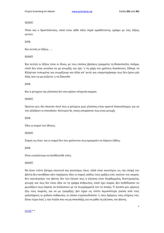 Project Gutenberg-tm eBooks

www.gutenberg.org

Σελίδα 201 από 301

ΠΟΙΗΤ.
Ήταν και ο Χριστόπουλος, οπού είναι κάθε άλλο παρά αμαθέστατος, γράφει με ταις λέξαις
αυτών.
ΣΟΦ.
Και αυταίς οι λέξαις . . . .
ΠΟΙΗΤ.
Και αυταίς οι λέξαις είναι οι ίδιαις, με ταις οποίαις βρίσκεις γραμμένη τη Βοσκοπούλα, ποίημα,
οπού δεν είναι γυναίκα να μη γνωρίζη, και έχει 'ς τη ράχη του χρόνους διακόσιους. Είδαμε τα
Κλέφτικα τυπωμένα, και γνωρίζουμε και άλλα απ' αυτά, και επαρατηρήσαμε πως δεν έχουν μία
λέξη, που να μη σώζεται 'ς τη Ζάκυνθο.
ΣΟΦ.
Και η φτώχεια της γλώσσας δεν σου φέρνει σύγχυση καμμία;
ΠΟΙΗΤ.
Πρώτον μεν, δεν άκουσα ποτέ πως η φτώχεια μιας γλώσσας είναι αρκετό δικαιολόγημα, για να
την αλλάξουν οι σπουδαίοι· δεύτερον δε, ποίος αποφάσισε πως είναι φτωχή;
ΣΟΦ.
Όλοι οι σοφοί του έθνους.
ΠΟΙΗΤ.
Σοφοί; ας είναι· και οι σοφοί δεν σου φαίνονται πως ημπορούν να πάρουν λάθος;
ΣΟΦ.
Είναι ευκολώτερο να λανθάνεσθε εσείς.
ΠΟΙΗΤ.
Να ήταν τούτο ζήτημα σκοτεινό και καινούριο, ίσως· αλλά είναι καινούριο; εις την εποχή του
Δάντη δεν εκινήθηκε κάτι παρόμοιο; όλοι οι σοφοί, καθώς τους κράζεις εσύ, εκείνου του καιρού,
δεν εκατάτρεξαν τον Δάντη; δεν του έλεγαν πως η γλώσσα είναι διεφθαρμένη, δυστυχισμένη,
φτωχή, και πως δεν είναι άξια να τη γράφη άνθρωπος, οπού έχει σοφία; Δεν αυθάδιασαν να
φωνάξουν πως έπρεπε να διπλώσουν με τα συγγράμματά του το πιπέρι; Τι λοιπόν μου φέρνεις
έξω τους σοφούς, για να με τρομάξης; Δεν είχαν εις τούτο περισσότερη γνώση από τους
φιλοσόφους οι χυδαίοι άνθρωποι, οι οποίοι ετραγουδούσαν 'ς τους δρόμους τους στίχους του;
Είναι τώρα ένας 'ς την Ιταλία που να μη σπουδάζη, για να μάθη τη γλώσσα, τον Δάντη;
*
[210] * *

 