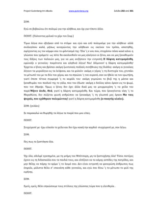 Project Gutenberg-tm eBooks

www.gutenberg.org

Σελίδα 202 από 301

ΣΟΦ.
Εγώ σε βεβαιώνω ότι πολεμώ για την αλήθεια, και όχι για τίποτε άλλο.
ΠΟΙΗΤ. (Πιάνοντας φιλικά το χέρι του Σοφ.)
Τίμια λόγια σου εβγήκαν από το στόμα· και εγώ και εσύ πολεμούμε για την αλήθεια· αλλά
συλλογίσου καλά, μήπως κυνηγώντας την αλήθειαν εις εκείνον τον τρόπο, απατηθής,
σφίγγοντας εις τον κόρφο σου το φάντασμά της· Έλα 'ς ο νου σου, στοχάσου πόσο κακό κάνει η
γλώσσα που γράφετε· ως πότε θα ακολουθούν να μας κλαίγουν οι ξένοι, και να μας ξαναθυμούν
ταις δόξαις των παλαιών μας, για να μας αυξήσουν την εντροπή; Η δάφνη κατεμαράνθη,
εφώναξε ο γενναίος· πικρότατα και αληθινά λόγια! Ναι! Αλίμονον! η δάφνη κατεμαράνθη!
Έρχεται ο ξένος και βρίσκει ακόμη ζωνταναίς πολλαίς συνήθειαις της Ιλιάδος· ακόμη οι γυναίκες
λέγουν τα μυρολόγια εις τα λείψανα, και τα φιλούν· ακόμη ο γέρος 'ς τη δυστυχία του, χτυπάει
το μέτωπό του με τα δύο του χέρια, και τα σηκώνει 'ς τον ουρανό, σαν να ήθελε να τον ερωτήση,
γιατί έπεσε τέτοια συμφορά 'ς το κεφάλι του· ακόμη γυμνώνει το βυζί της η μάννα και
ξαναθυμάει του παιδιού της το γάλα, που του έδωσε· ακόμη ο δούλος κάνει όρκον εις το ψωμί,
που τον έθρεψε. Όμως ο ξένος δεν έχει άλλα δικά μας να μουρμουρίση 'ς τα χείλα του
παρά Μήνιν άειδε, Θεά, γιατί η δάφνη κατεμαράνθη. Και τώρα, που ξαναγίνεται νίκη 'ς το
Μαραθώνα, δεν σώζεται φωνή ανθρώπου να ξανακάμη 'ς τη γλωσσά μας όρκον. Μα ταις
ψυχαίς, που εχάθηκαν πολεμώντας! γιατί η δάφνη κατεμαράνθη (ο ποιητής κλαίει).
ΣΟΦ. (γελάει)
Σε παρακαλώ να θυμηθής τα λόγια τα πικρά που μου είπες.
ΠΟΙΗΤ.
Συγχώρεσέ με· έχω εύκολο το χείλο και δεν έχω κακή την καρδιά· συγχώρεσέ με, σου λέγω.
ΣΟΦ.
Πες πως τα ξαστόησα όλα.
ΠΟΙΗΤ.
Όχι όλα, αδελφέ ηγαπημένε, μα τη μνήμη του Μπότσαρη, μη τα ξαστοχήσης όλα! Τόσοι πατέρες
έχουν εις τη διδασκαλία σου τα παιδιά τους, και ελπίζουν να τα κάμης ασπίδες της πατρίδας, και
μην θέλης να πάρης το κρίμα 'ς το λαιμό σου. Δεν είναι εντροπή να φανερώση άνθρωπος πως
έσφαλε, μάλιστα θέλει σ' επαινέση κάθε γενναίος, και εγώ σου δίνω 'ς το μέτωπο το φιλί της
ειρήνης.
ΣΟΦ.
Εμείς, εμείς, θέλει σηκώσουμε τους στύλους της γλώσσας τώρα που η ελευθερία. .
ΠΟΙΗΤ.

 