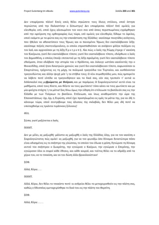 Project Gutenberg-tm eBooks

www.gutenberg.org

Σελίδα 203 από 301

Δεν υποφέρεσαι πλέον! Εσείς εσείς θέλει σηκώσετε τους ίδιους στύλους, οπού έστησε
περνώντας από την Παλαιστίνην ο Σέσωστρις! Δεν υποφέρεσαι πλέον! Εσύ ομιλείς για
ελευθερία; εσύ, οπού έχεις αλυσωμένον τον νουν σου από όσαις περισπωμέναις εγράφθηκαν
από την εφεύρεση της ορθογραφίας έως τώρα, εσύ ομιλείς για ελευθερία; Είδαμε το όφελος,
οπού εκάμετε με τα φώτα σας εις την επανάσταση της Ελλάδας· ακούσαμε ποιητάδες ανόητους,
που ήθελαν να αθανατίσουν τους Ήρωες και οι παινεμένοι Ήρωες δεν εκαταλάβαιναν λέξη·
ακούσαμε πεζούς σκοτεινόμυαλους, οι οποίοι επροσπαθούσαν να ανάψουν φλόγα πολέμου εις
τον λαό, και αρχινούσαν με τη λέξη Π ρ ο τ ρ ο π ή . Και πώς; ο λαός της Ρώμης έτρεχε ν' ακούση
τον Κικέρωνα, γιατί δεν εκαταλάβαινε τίποτε; γιατί δεν εκαταλάβαινε τίποτε, εδιόρθωνε ο λαός
τον Δημοσθένη, ο οποίος έπαιξε επιταυτού με τη λέξη σφαλμένη; γιατί δεν εκαταλάβαινε τίποτε
εθαύμασε, όταν εδιάβασε την ιστορία του ο Ηρόδοτος, και έκλαιγε ωστόσο ακούοντάς την ο
Θουκυδίδης, οπού ήταν δεκατριών χρονών; και γιατί δεν εκαταλάβαιναν τίποτε, εκφωνούσαν οι
Σπαρτιάταις, τρέχοντας εις τη μάχη, τα πολεμικά τραγούδια του Τυρταίου, και αισθάνονταν
τραγουδώντας και άλλην ψυχή μέσ 'ς τα στήθια τους; Ω νέοι συμαθητάδες μου, πώς ημπορείτε
να λάβετε ποτέ ελπίδα να τραγουδήσουν και τα δικά σας, εάν σας τρυπούν τ' αυτιά οι
διδάσκαλοί σας μεβρώματα, με θούριον, και με παρόμοια; Ω Σοφολογιώτατοι! αυτά είναι τα
μαθήματα, οπού τους δίνετε, και θέλετε να τους φωτίσετε! τόσο κάνει να τους φωτίσετε και με
μία φούχτα στάχτη 'ς τα μάτια! Σας δίνω όμως την είδηση ότι ετέλειωσε το βασίλειόν σας εις την
Ελλάδα με των Τούρκων το βασίλειο. Ετέλειωσε, και ίσως αναθεματίστε την ώρα της
Επαναστάσεως· όχι, όχι, η Ευρώπη, οπού έχει προσηλωμένα εις εμάς τα μάτια της, για να ιδή τι
κάνουμε τώρα, οπού συντρίβουμε ταις άλυσαις της σκλαβιάς, δεν θέλει μας ιδή ποτέ να
υποταχθούμε εις τριάντα τυράννους ξύλινους!
ΦΙΛ.
Σώπα, γιατί μαζώνεται ο λαός.
ΠΟΙΗΤ.
Δεν με μέλει, ας μαζωχθή· μάλιστα ας μαζωχθή ο λαός της Ελλάδας όλης, για να τον ακούση ο
Σοφολογιώτατος πώς ομιλεί· ας μαζωχθή, για να τον φωνάξω όσο δύναμαι δυνατώτερα πόσο
είναι αδικημένος εις το σκήπτρο της γλώσσας, το οποίον του έδωκε η φύση. Εγνώρισε τη δύναμη
αυτού του σκήπτρου ο Σωκράτης, την εγνώρισε ο Κικέρων, την εγνώρισε ο Σπερόνης, την
εγνώρισαν όλοι οι σοφοί κάθε έθνους, και κάθε καιρού, και τούτος θέλει να το αδράξη από τα
χέρια του, να το τσακίση, και να του δώση άλλο βρικολακίστικο!
ΣΟΦ.
Αλλά, Κύριε. . . .
ΠΟΙΗΤ.
Αλλά, Κύριε, δεν θέλει το τσακίστε ποτέ· οι ανδρείοι θέλει το μεταχειρισθούν εις την πλάτη σας,
καθώς ο Οδυσσέας εμεταχειρίσθηκε το δικό του εις την πλάτη του Θερσίτη.
ΣΟΦ.
Αλλά, Κύριε . . . . .

 