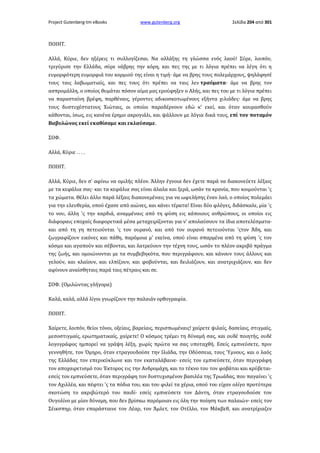 Project Gutenberg-tm eBooks

www.gutenberg.org

Σελίδα 204 από 301

ΠΟΙΗΤ.
Αλλά, Κύριε, δεν ηξέρεις τι συλλογίζεσαι. Να αλλάξης τη γλώσσα ενός λαού! Σύρε, λοιπόν,
τριγύρισε την Ελλάδα, σύρε νάβρης την κόρη, και πες της με τι λόγια πρέπει να λέγη ότι η
ευμορφότερη ευμορφιά του κορμιού της είναι η τιμή· άμε να βρης τους πολεμάρχους, ψηλάφησέ
τους ταις λαβωματιαίς, και πες τους ότι πρέπει να ταις λεν τραύματα· άμε να βρης τον
ασπρομάλλη, ο οποίος θυμάται πόσον αίμα μας ερούφηξεν ο Αλής, και πες του με τι λόγια πρέπει
να παρασταίνη βρέφη, παρθέναις, γέροντες αδικοσκοτωμένους εξήντα χιλιάδες· άμε να βρης
τους δυστυχέστατους Χιώταις, οι οποίοι παραδέρνουν εδώ κ' εκεί, και όταν κουρασθούν
κάθονται, ίσως, εις κανένα έρημο ακρογιάλι, και ψάλλουν με λόγια δικά τους, επί τον ποταμόν
Βαβυλώνος εκεί εκαθίσαμε και εκλαύσαμε.
ΣΟΦ.
Αλλά, Κύριε . . . .
ΠΟΙΗΤ.
Αλλά, Κύριε, δεν σ' αφίνω να ομιλής πλέον. Άλλην έγνοια δεν έχετε παρά να διακονεύετε λέξαις
με τα κεφάλια σας· και τα κεφάλια σας είναι άλαλα και ξερά, ωσάν τα κρανία, που κοιμούνται 'ς
τα χώματα. Θέλει άλλο παρά λέξαις διακονεμέναις για να ωφελήσης έναν λαό, ο οποίος πολεμάει
για την ελευθερία, οπού έχασε από αιώνες, και κάνει τέρατα! Είναι δύο φλόγες, διδάσκαλε, μία 'ς
το νου, άλλη 'ς την καρδιά, αναμμέναις από τη φύση εις κάποιους ανθρώπους, οι οποίοι εις
διάφοραις εποχαίς διαφορετικά μέσα μεταχειρίζονται για ν' απολαύσουν τα ίδια αποτελέσματα·
και από τη γη πετειούνται 'ς τον ουρανό, και από τον ουρανό πετειούνται 'ςτον Άδη, και
ζωγραφίζουν εικόνες και πάθη, παρόμοια μ' εκείνα, οπού είναι σπαρμένα από τη φύση 'ς τον
κόσμο και αγαπούν και σέβονται, και λατρεύουν την τέχνη τους, ωσάν το πλέον ακριβό πράγμα
της ζωής, και ομοιώνονται με τα συμβεβηκότα, που περιγράφουν, και κάνουν τους άλλους και
γελούν, και κλαίουν, και ελπίζουν, και φοβούνται, και δειλιάζουν, και ανατριχιάζουν, και δεν
αφίνουν αναίσθηταις παρά ταις πέτραις και σε.
ΣΟΦ. (Ομιλώντας γλήγορα)
Καλά, καλά, αλλά λίγοι γνωρίζουν την παλαιάν ορθογραφία.
ΠΟΙΗΤ.
Χαίρετε, λοιπόν, θείοι τόνοι, οξείαις, βαρείαις, περισπωμέναις! χαίρετε ψιλαίς, δασείαις, στιγμαίς,
μεσοστιγμαίς, ερωτηματικαίς, χαίρετε! Ο κόσμος τρέμει τη δύναμή σας, και ουδέ ποιητής, ουδέ
λογογράφος ημπορεί να γράψη λέξη, χωρίς πρώτα να σας υποταχθή. Εσείς εμπνεύσετε, πριν
γεννηθήτε, τον Όμηρο, όταν ετραγουδούσε την Ιλιάδα, την Οδύσσεια, τους Ύμνους, και ο λαός
της Ελλάδας τον επερικύκλωνε και τον εκαταλάβαινε· εσείς τον εμπνεύσετε, όταν περιγράφη
τον αποχαιρετισμό του Έκτορος εις την Ανδρομάχη, και το τέκνο του τον φοβάται και κρύβεται·
εσείς τον εμπνεύσετε, όταν περιγράφη τον δυστυχισμένον βασιλέα της Τρωάδας, που παγαίνει 'ς
τον Αχιλλέα, και πέφτει 'ς τα πόδια του, και του φιλεί τα χέρια, οπού του είχαν ολίγο προτύτερα
σκοτώση το ακριβώτερό του παιδί· εσείς εμπνεύσετε τον Δάντη, όταν ετραγουδούσε τον
Ουγολίνο με μίαν δύναμη, που δεν βρίσκω παρόμοιαν εις όλη την ποίηση των παλαιών· εσείς τον
Σέικσπηρ, όταν επαράσταινε τον Λέαρ, τον Άμλετ, τον Οτέλλο, τον Μάκβεθ, και ανατρίχιαζεν

 