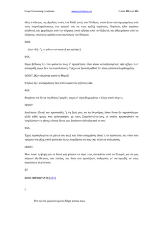 Project Gutenberg-tm eBooks

www.gutenberg.org

Σελίδα 205 από 301

όλος ο κόσμος της Αγγλίας· εσείς τον Γόεθ, εσείς τον Πίνδαρο, οπού ήταν στενοχωρεμένος από
τους σοφολογιώτατους του καιρού του να τους κράζη κοράκους. Κοράκοι, όλοι κοράκοι
αληθινοί, και χειρότεροι από τον κόρακα, οπού εβγήκε από την Κιβωτό, και εθρεφότουν από τα
λείψανα, οπού είχε αφήση ο κατακλυσμός του Κόσμου.
ΣΟΦ.
. . . (κυττάζει 'ς τα μάτια τον ποιητή και φεύγει.)
ΦΙΛ.
Είμαι βέβαιος ότι του φαίνεται πως σ' εχαιρέτησε, τόσο είναι καταζαλισμένος! Δεν ηξέρει τι ν'
αποκριθή, όμως δεν τον εκατάπεισες. Τρέχει να ξαναπή αλλού ότι είναι γλώσσα διεφθαρμένη.
ΠΟΙΗΤ. (Κυττάζοντας κατά το Μοριά)
Ο ήλιος έχει συναγμέναις ταις υστεριναίς του αχτίνες εκεί.
ΦΙΛ.
Θυμήσου τα λόγια της Θείας Γραφής· να μη σ' εύρη θυμωμένον ο ήλιος οπού πέφτει.
ΠΟΙΗΤ.
Αγιώτατα λόγια! και προσπαθώ, 'ς τη ζωή μου, να τα θυμούμαι, όσον δυνατόν περισσότερο·
αλλά κάθε φορά, που φιλονεικήσω με τους Σοφολογιώτατους, οι οποίοι προσπαθούν να
τυφλώσουν το γένος, τέτοια λόγια μου βγαίνουν ολότελα από το νου
ΦΙΛ.
Έχεις προσηλωμένα τα μάτια σου εκεί, και τόσο αναμμένος είσαι 'ς το πρόσωπο, και τόσο σου
τρέμουν τα μέλη, οπού φαίνεται πως ετοιμάζεσαι να πας εκεί πέρα να πολεμήσης.
ΠΟΙΗΤ.
Μου πονεί η ψυχή μου οι δικοί μας χύνουν το αίμα τους αποκάτου από το Σταυρό, για να μας
κάμουν ελεύθερους, και τούτος, και όσοι του ομοιάζουν, πολεμούν, γι' ανταμοιβή, να τους
σηκώσουν τη γλώσσα.
ΣΤ
RIΜΕ IMPROVISATE [211]

I

Per noctes quaesivi quem diligit anima mea,

 