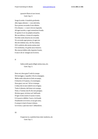 Project Gutenberg-tm eBooks

www.gutenberg.org

quaesivi illum et non inveni.
Cant. Cap. 3.
Sorge la notte· è tenebrìa profonda:
Alto regna silenzio — esco dal tetto,
Esco presta cercando il mio diletto,
E lo chiamo — e non è chi mi risponda.
Ad ogni auretta, a ogni sommòssa fronda
Di speme il cor mi palpita nel petto;
Ma son delusa, e tremo di sospetto,
Perch6e notte deserta mi circonda.
Vò correndo ogni piazza, et ogni via:
Oh chi il diletto mio, chi l'ha veduto,
Ch'è conforto alla mesta anima mia!
E le inchieste, e le grida anco rinnovo;
Ma ciascun labbro alla risposta ê muto,
E non è chi m' insegni ove lo trovo.

II
Indica mihi quem diligit anima mea, etc.
Cant. Cap. 3.

Dove sei, dove giaci? arde la vampa
Del meriggio, e squallor n'ha la campagna.
Molta nube infocata in Cielo accampa,
E deserto n'è il piano, e la montagna.
Dove giaci, ove sei ? di te si stampa
L'alma che in non vederti ora si lagna;
Tutto è silenzio, dal timor mi scampa,
Vieni, e l'anima mia fà che non piangna.
Oh dove giaci, oh dove sei? dell'onde
D'ogni rivolo nostro il suono è muto,
E il susurro obbliàr, l'aure, e la fronde
Finalmente io ti trovo, io tua già sono,
E sempre ti darò d'amor tributo;
Io ti trovo, e più mai non t' abbandono.

III
Si ignoras te, e pulcherrima inter mulieres, etc
Cant. Cap. 1.

Σελίδα 206 από 301

 