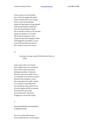 Project Gutenberg-tm eBooks

www.gutenberg.org

Se non conosci te, frà tutte bella,
Esci, e dietro de' greggi alle pedate
Vanne al brillar dell' aurora novella,
Donna vestita di tutta beltate.
Seguiranti ogni agnello, ed ogni agnella
Tutte quante belando innamorate,
Fino che sorga d'Espero la stella,
Che le richiami ai chiusi, in che son nate.
Seguiranti i pastori, e a te da lato
Alle innocenti inspireran carole
Dando più dolce alle sampogne il fiato.
Tutta leggiadra è la pupilla, e in essa
Lume brilla più bello assai del sol:
Esci, ed allor conoscerai te stessa.

IV
Consurge, consurge, induere fortitudine tua Sion, etc.
ISAIA.

Sorgi, sorgi, ο Siòn, voce risuona,
Che ti toglie al furor de combattenti;
Poni di nuovo sulla tua persona
Della gloria perduta i vestimenti.
Rimetti al capo ancor quella corona
I cui splendori il tuo nemico ha spenti,
Risorgi in atto di Regina, e tuona
Che venga ognun de' popoli credenti.
E a te intorno si vada radunando
Con tripudio di canto, attento il core
Al cenno augusto del Divin comando.
E là locata nell' antica sede
Il rio tiranno che t' avea livore
Ο fuggirassi, ο bacieratti il piede.

V
PER UNA FONTANA CHE SOVRASTA
IL MARE IN DAVIA

E la voce ascoltar della fontana
Giova quando del mar l' onda è quïeta,

Σελίδα 207 από 301

 