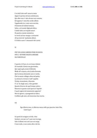 Project Gutenberg-tm eBooks

www.gutenberg.org

E sù del Cielo nell' azzurra meta
Appar la prima striscia antelucana.
Qui allor non s' ode alcuna voce umana,
Ed appena l' orecchio avido allieta
Vagabonda tra i rami aura secreta,
Ο lamento di lodola lontana.
Salve, ο di monte figliuola felice,
E delle linfe coi trepidi umori
Di poetica mente imitatrice.
Io verrò sul tuo margo a coricarmi
Al luccicàr de' mattutini albori,
E il dolce suon t' intuonerò dei carmi.

VI
PEP UN LUOGO AMENO PURE IN DAVIA
OVE L' AUTORE SOLEVA ANDARE
DA FANCIULLO

E questo è il loco, in cui traea ridente
Di trastullo il desio me giovinetto;
Qui rapiva gli aromi il Zifiretto
Molle all' arancio, ed al cedro fiorente
Qui la stessa olezzante aura si sente,
Che la mesta rallegra alma nel petto;
La stessa la verzura è nell' aspetto
Vivida, tremolante, rilucente.
U' se' ito degli anni, ο fior gentile!
Quanto diverso da quel tempo antico
Ritorno in questo suol sparso d' Aprile!
E qual cagion tal mutamento apporta?
Non la ignoro, e piangendo la ridico;
Crebbero gli anni, ed innocenza han morta.

VII
Ego dilecto meo, si dilectus meus mihi qui pascitur inter lilia.
Cant Cap 6

In questi di sciagura orridi, e bui
Sentieri, ove per se l' uom non iscorge,
Solo il diletto mio nel cuor mi sorge,
E non vedo, e non sento altro che lui.

Σελίδα 208 από 301

 