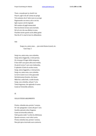 Project Gutenberg-tm eBooks

www.gutenberg.org

Tieni, ο mondo per te, tienili i tui
Piaceri, egli è che all' anima mi porge
Tal contento che d' altro non se accorge
Ragionando con meco, ed io con lui.
Egli si pasce sol di virginale
Bel candore di gigli immaculati
Non tocchi da veruna aura mortale;
Ed io lo sò, che sua diletta io sono.
Finch6e morte questi occhi abbia gelati
Non fia ch' io mai lo lasci in abbandono.

VIII
Surge ora, amica mea . . . jam enim biems transit, etc.
Caul. Gap. 2

Sorgi ora, amica mia, cara colomba,
Sorgi amica leggiarda, e vieni presta;
Or si tacque il fragor della tempesta,
E fuor dell' aura pura altra non romba.
Or più di verno l' aere non rimbomba,
E splende il Cielo di cerulea vesta;
Sorgi, amica leggiadra, e vieni presta;
Sorgi ora, amica mia, cara colomba
Le terre nostre ecco si fan gioconde
Del dolcissimo fremito, che fanno
Mille fior, mille linfe, e mille fronde.
Sorgi, cara colomba, odi per l' aria
Tutta fragranza, che agitando il vanno
Canta la Tortorella solitaria.

IX
SULLO STESSO ARGOMENTO

Presta, colomba mia, presta t' avanza,
Ve' che spingendo i vanni alti per l' aria
Insolita spirante alma fraganza
Canta la tortorella solitaria.
Vedi quanta onde l' occhio ha dilettanza
Quanta verzura, e nei colori varia;
Presta colomba mia; presta t' avanza,
Non più spira invernale aura contraria

Σελίδα 209 από 301

 