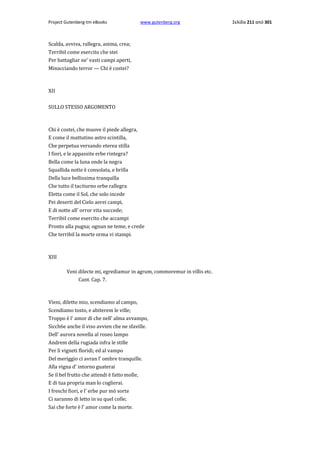 Project Gutenberg-tm eBooks

www.gutenberg.org

Scalda, avviva, rallegra, anima, crea;
Terribil come esercito che stei
Per battagliar ne' vasti campi aperti,
Minacciando terror — Chi è costei?

XII
SULLO STESSO ARGOMENTO

Chi è costei, che muove il piede allegra,
E come il mattutino astro scintilla,
Che perpetua versando eterea stilla
I fiori, e le appassite erbe rintegra?
Bella come la luna onde la negra
Squallida notte è consolata, e brilla
Della luce bellissima tranquilla
Che tutto il taciturno orbe rallegra
Eletta come il Sol, che solo incede
Pei deserti del Cielo aerei campi,
E di notte all' orror vita succede;
TerribiI come esercito che accampi
Pronto alla pugna; ognun ne teme, e crede
Che terribil la morte orma vi stampi.

XIII
Veni dilecte mi, egrediamur in agrum, commoremur in villis etc.
Cant. Cap. 7.

Vieni, diletto mio, scendiamo al campo,
Scendiamo tosto, e abiterem le ville;
Troppo è l' amor di che nell' alma avvampo,
Sicch6e anche il viso avvien che ne sfaville.
Dell' aurora novella al roseo lampo
Andrem della rugiada infra le stille
Per li vigneti floridi; ed al vampo
Del meriggio ci avran l' ombre tranquille.
Alla vigna d' intorno guaterai
Se il bel frutto che attendi è fatto molle,
E di tua propria man lo coglierai.
I freschi fiori, e l' erbe pur mò sorte
Ci saranno di letto in su quel colle;
Sai che forte è l' amor come la morte.

Σελίδα 211 από 301

 
