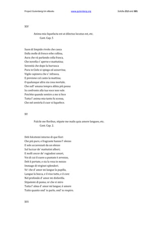 Project Gutenberg-tm eBooks

www.gutenberg.org

XIV
Anima mia liquefacta est ut dilectus locutus est, etc.
Cant. Cap. 5

Suon di limpido rivolo che casca
Dalla molle di fresce erbe collina,
Aura che và parlando colla frasca,
Che novella s' aperse e mattutina;
Serenità che dopo la burrasca
Pura in Cielo si spiega ed azzurrina;
Vigile capinera che s' infrasca,
E previene col canto la mattina;
Ο qualunque altra sia cosa mortale,
Che sull' umana tempra abbia più possa
In confronto alla tua voce non vale.
Poich6e quando sentire a me si fece
Tutta l' anima mia tanto fu scossa,
Che nel sentirla il cuor si liquefece.

XV
Fulcile me floribus, stipate me malis quia amore langueo, etc.
Cant. Cap. 2.

Deh folcetemi intorno di que fiori
Che più puro, e fragrante hanno l' olezzo
E solo accarezzati da un olezzo
Sul lucicar de' mattutini albori;
E molli ancor de' rugiadosi umori,
Voi di cui il cuore a puntate è avvezzo,
Deh li portate, e sia la rosa in mezzo
Immago di virginei splendori.
Ve' che d' amor mi langue la pupilla,
Langue la bocca, e il viso tutto, e il core
Nel profondo d' amor mi disfavilla.
Stipatemi di poma; or che vi miro
Tutta l' alma d' amor mi langue; è amore
Tutto quanto ond' io parlo, ond' io respiro.

XVI

Σελίδα 212 από 301

 