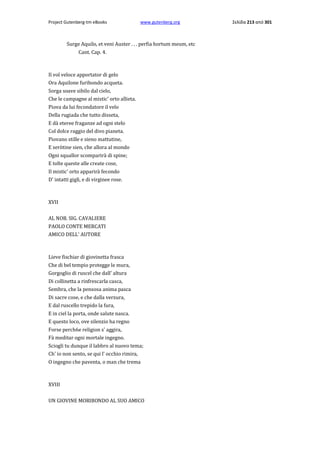 Project Gutenberg-tm eBooks

www.gutenberg.org

Surge Aquilo, et veni Auster . . . perfia hortum meum, etc
Cant. Cap. 4.

Il vol veloce apportator di gelo
Ora Aquilone furibondo acqueta.
Sorga soave sibilo dal cielo,
Che le campagne al mistic' orto allieta.
Piova da lui fecondatore il velo
Della rugiada che tutto disseta,
E dà eteree fraganze ad ogni stelo
Col dolce raggio del divo pianeta.
Piovano stille e sieno mattutine,
E seròtine sien, che allora al mondo
Ogni squallor scomparirà di spine;
E tolte queste alle create cose,
Il mistic' orto apparirà fecondo
D' intatti gigli, e di virginee rose.

XVII
AL NOB. SIG. CAVALIERE
PAOLO CONTE MERCATI
AMICO DELL' AUTORE

Lieve fischiar di giovinetta frasca
Che di bel tempio protegge le mura,
Gorgoglio di ruscel che dall' altura
Di collinetta a rinfrescarla casca,
Sembra, che la pensosa anima pasca
Di sacre cose, e che dalla verzura,
E dal ruscello trepido la fura,
E in ciel la porta, onde salute nasca.
E questo loco, ove silenzio ha regno
Forse perch6e religion s' aggira,
Fà meditar ogni mortale ingegno.
Sciogli tu dunque il labbro al nuovo tema;
Ch' io non sento, se qui l' occhio rimira,
Ο ingegno che paventa, ο man che trema

XVIII
UN GIOVINE MORIBONDO AL SUO AMICO

Σελίδα 213 από 301

 