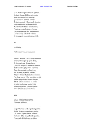 Project Gutenberg-tm eBooks

www.gutenberg.org

D' un Dio lo sdegno inferocito germini.
Vedi che sbucan dal letto dei vermini
Mille crin rabbuffati e visi cerei
Quasi volendo ai silenzi funerei
Trattenersi, onde il Cielo non li stermini.
Tutto il mondo si fè fornace torrida
Al perpetuo fischiar d' irato fulmine,
Poscia caverna silenziosa ed orrida.
Qua piomban corpi nell' inferno lividi,
Là volan corpi nel celeste culmine
D' eterea gioia immortalmente vividi.

XXI
L' AURORA
(Colle stesse rime del precedente)

Spunta l' Alba del Ciel dai bianchi termini
E và incedendo per gli spazi eterei,
Al divino alternar dei passi aerei
Quelia via di ligustri avvien che germini.
Tutti la senton già, perfino i vermini;
Tutti allegransi già, perfino i cerei
Visi attristati di pensier funerei;
Nè più l' alma di doglia è che si stermini.
Par che prometta il Ciel non più la torrida
Vampa scagliar dell' adirato fulmine,
'Che fà la terra silenziosa ed orrida.
Ve mille fior fatti dal nembo lividi
Verso del rilucente azzurro culmine
Sullo stelo rizzarsi e farsi vividi.

ΧΧΙΙ
SULLO STESSO ARGOMENTO
(Con rime obbligate)

Sorge l' Aurora; odi d' augelli un gemito,
Vedi d' ale amorose un dolce tremito,
Odi aurette vaganti eccitar tremito
Nel bosco di bei fiori, e fronde gremito.
Fà le strade del Ciel tutte sorridere,

Σελίδα 215 από 301

 