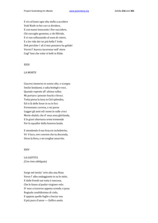 Project Gutenberg-tm eBooks

www.gutenberg.org

E và col lume ogni alta stella a uccidere
Vedi Ninfe in bei cori si dividere,
E con mano innocente i fior succidere,
Chi raccoglie gesmino, e chi filliride,
E si van sollazzando al suon di cetere,
E a lor ride dei rai più bella l' Iride.
Deh perch6e i' ali il mio pensiero ha gelide!
Vorrei l' Aurora incoronar nell' etere
Cogl' Inni che volar sì belli in Elide.

ΧΧΙΙΙ
LA MORTE

Giaceva immerso in sonno alto, e scorgea
Smilzi fandasmi, e udia bisbigli e voci,
Quando repente all' ultima vallea
Mi portaro i pensier foschi e feroci.
Tutta piena la luna in Ciel splendea,
Ed io là delle fosse in su le foci
Forsennato correva, e mi parea
Legger gli anni ed i nomi in sulle croci
Morte sbalzò, che d' ossa avea ghirlanda,
E le gravi alternava orme tremende
Per lo squallor della funerea landa.
E stendendo il suo braccio ischeletrito,
Ve' il loco, ove convien che tu discenda,
Disse la fiera, e mi svegliai smarrito.

XXIV
LA GASΤIΤA
(Con rime obbligate)

Sorge nel mistic' orto alta una Rosa
Verso l' alba ondeggiante in su lo stelo,
E dalle frondi sue tutta è nascosa,
Che le fanno al pudor virgineo velo.
D' esse a traverso appena scende; e posa
Rugiada candidissima di cielo,
E appena quelle foglie a baciar osa
Il più puro d'amor — Zeffiro anelo.

Σελίδα 216 από 301

 