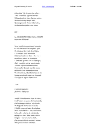 Project Gutenberg-tm eBooks

www.gutenberg.org

Colui che d' Ella il casto crine infiora
Tutto adombrato apparirà nel viso
Del candor che sì piace al primo amore.
D' Ella serto dagli Angeli si fea
Quando giunse la Donna in Paradiso,
Di che il Ciel dopo Dio tutto si bea.

XXV
LA CONCEZIONE DELLA BEATA VERGINE
(Con rime obbligate)

Sorse in cielo improvvisa un' armonia,
Ch' iva cantando il bel virgineo Giglio,
Da cui nascer doveva il divin Figlio,
E circondava Iddio la melodia.
Brillava al canto che dicea « M a r i a »
Ogni fronte celeste ed ogni ciglio,
E pel Ciel si spandea tale un vermiglio,
Che il vermiglio mortai smorto saria.
Al nome augusto della Veneranda,
D' etereo fior da nulla macchia inciso
Ognuno al crine si facea ghirlanda.
Un abbracciarsi, ed un baciarsi, e un riso
Dappertutto in mirar par che si spanda
Raddoppiato il gioir del Paradiso

XXVI
L' ANNUNZIAZIONE
(Con rime obbligate)

Scende Gabriel lucente al par d' Aurora,
E sull' omero ha sparso il crime in onda,
Che biondeggia ricinto d' una fronda,
Di che pianta mortai non si colora.
E il labbro suo, cui fulgor divo indora,
Di tal suono a Maria l' orecchio inonda·
Salve, salve ο Maria, da cui ridonda.
Ogni grazia che il seme uman ristora.
Il Signor è con teco eterea Ninfa.
Che sperderà del rio peccato il nembo
Della grazia lustrale colla linfa.

Σελίδα 217 από 301

 
