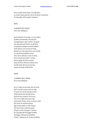 Project Gutenberg-tm eBooks

www.gutenberg.org

Sono ancella di Dio, disse, e le ingombra
La mente il gran pensier che ha un Nume in grembo,
E il bel pallor dell' umiltà l' adombra.

XXVII
LA MORTE DEL GIUSTO
(Con rime obbligate.)

Giace il giusto al suo letto, e in aria dolce
Il labbro moribondo a Dio dà lode,
Il languido gli s' apre occhio, e ne gode,
Che speranza del Cielo il cor gli folce.
Col perpetuo pregar la mente addolce
Onde Satano a lui non faccia frode,
Quand' ecco che improvvisa una melode
La sua divina farfalletta molce.
Vien, dicea· della luce entro la fonte,
Nè ti sarà più mai tolto 1' ameno
Etereo giogo del divino monte.
Dopo un lieve affannarsi alfine uscio
La bell' alma dal carcere terreno
A guisa di sospir caldo di Dio

XXVIII
LA MORTE DELL' EMPIO
(Con rime obbligate)

Ecco l' empio al suo letto, alto di morte
Nell' orecchio suonar sente le tube,
Ei sente che non fia che più si rube
Della temuta eternità alle porte.
Ruota le luci comma l' Orsa torte
Che sovra i figli minacciati cube,
Invan quell' empio, invan si sforza, e jube
All' anima di sostenersi forte.
Egli smania deliro, e nell' interno
Del mal vissuto scellerato petto
Già già si sente anticipar l' inferno.
Ei vi piomba alla fin laggiù confitto,
Ed allegro il Demonio maledetto
Cli die' l' abbraccio ch' ei dava al delitto.

Σελίδα 218 από 301

 
