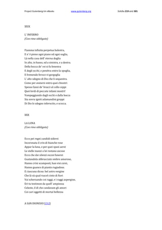 Project Gutenberg-tm eBooks

www.gutenberg.org

XXIX
L' INFERNO
(Con rime obbligate)

Fiamma infinita perpetua balestra,
E n' è pieno ogni piano ed ogni soglia,
Là nella casa dell' eterna doglia
In alto, in basso, ed a sinistra, e a destra.
Della bocca de' rei si fa fenestra
E degli occhi; e penètra entro la spoglia,
E fremendo feroce vi gorgoglia
L' alto sdegno di Dio che li sequestra.
Come per aiutarsi entro quei chiostri
Spesso fansi de' bracci al collo ceppi
Quei lordi di peccate infami mostri!
Vampeggiando dagli occhi e dalla bocca
Sta sovra igniti adamandini greppi
Di Dio lo sdegno inferocito, e scocca.

XXX
LA LUNA
(Con rime obbligate)

Ecco pei regni candidi siderei
Incoronata il crin di bianche rose
Appar la luna, e per quei spazi aerei
Le stelle inanzi a lei restano ascose
Ecco che dai silenzi escon funerei
Guatandola abbracciate ombre amorose,
Hanno crini scomposti, han visi cerei,
Hanno guance di pianto rugiadose.
E ciascuna dicea: bel astro vergine
Che là sù qual ruscel cinto di fiori
Vai scherzando coi raggi, e i raggi aspergine,
Eri tu testimon da quell' ampiezza
Celeste, il dì che candavam gli amori
Coi cari oggetti di mortai bellezza

A SAN DIONISIO [212]

Σελίδα 219 από 301

 