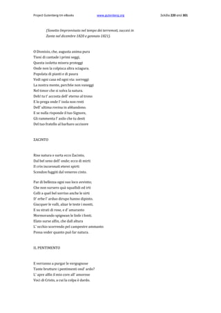 Project Gutenberg-tm eBooks

www.gutenberg.org

(Sonetto Improvvisato nel tempo dei terremoti, succesi in
Zante nel dicembre 1820 e gennaio 1821).

Ο Dionisio, che, augusta anima pura
Tieni di cantade i primi seggi,
Questa isoletta misera proteggi
Onde non la colpisca altra sciagura.
Popolata di pianti e di paura
Vedi ogni casa ed ogni via: sorreggi
La nostra mente, perch6e non vaneggi
Nel timor che si solva la natura.
Deh! tu t' accosta dell' eterno al trono
E lo prega onde l' isola non resti
Dell' ultima rovina in abbandono.
E se nulla risponde il tuo Signore,
Gli rammenta l' asilo che tu desti
Del tuo fratello al barbaro uccisore

ZACINTO

Rise natura e surta ecco Zacinto,
Dal bel seno dell' onde; ecco di mirti
Il crin incoronati eterei spirti
Scendon fuggiti dal venereo cinto.
Par di bellezza ogni suo loco avvinto;
Che non sursero quà squallidi ed irti
Colli a quel bel sorriso anche le sirti
D' erbe l' arduo dirupo hanno dipinto.
Giacquer le valli, alzar le teste i monti,
E su strati di rose, e d' amaranto
Mormorando spignean le linfe i fonti.
Elato surse alfin, che dall altura
L' occhio scorrendo pel campestre ammanto
Possa veder quanto può far natura.

IL PENTIMENTO

E verranno a purgar le vergognose
Tante brutture i pentimenti ond' ardo?
L' apre alfin il mio core all' amorose
Voci di Cristo, a cui la colpa è dardo.

Σελίδα 220 από 301

 