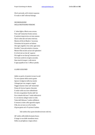 Project Gutenberg-tm eBooks

www.gutenberg.org

Che lo precede, ed il cimiero squassa
Il crudo re dell' infernal falange.

INCORONAZIONE
DELLA BEATISSIMA VERGINE

L' almo figlio a Maria una corona
Pose sull' immortai fronte sereno
E sentissi improvviso un inno ameno
Che le volte del ciel tutto rintrona.
Mentre di Dio la Madre s' incorona
Vivissimo da lui parte un baleno
Che ogni angelico viso arde, ogni seno
Sicch6e l' inno più estatico risuona.
Mentre Ella incede uscian tali splendori
E sì forti da Lei che de' superni
Più vaghi se ne fean gl' immensi cori.
Sul trono umile la vergine ascende,
Stan muti di stupor i colli eterni
E ogni pupilla in lui s' affisa e pende.

A LORD GUILFORD

Addio se parti, et mentre in mar tu sali
Tu vera speme della nostra gente
Spesso rivolgerai nella tua mente
I disegni per noi, magni e regali.
Veggio innanzi volar sull' immortali
Penne di Grecia il genio rilucente
E andar nella tua nave obbediente
Di retro al guidator fischio dell' ali.
Ecco intanto del mar l' onda imbrunirsi
E a te intorno allegre tutte in volto
Tutte dell Odissea l' ombre affollarsi.
E innanzi a tutte collo sguardo arguto
Il Re, da cui non so se fia rivolto
Al gran genio od a Te primo il saluto.
Sub umbra ilius quem desideraveram vedi etc.
All' ombra alfin della bramata frasca
E lunge io son dalle mondane mura
Dalla cui perigliosa e negra altura

Σελίδα 222 από 301

 