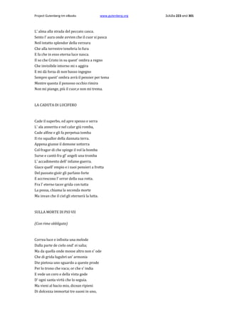 Project Gutenberg-tm eBooks

www.gutenberg.org

L' alma alla strada del peccato casca.
Sento l' aura onde avvien che il cuor si pasca
Neil intatto splendor della verzura
Che alla terrestre tenebria lo fura
E fa che in esso eterna luce nasca.
Il so che Cristo in su quest' ombra a regno
Che invisibile intorno mi s aggira
E mi dà forza di non basso ingegno
Sempre quest' ombra avrà il pensier per tema
Mentre questa il pensoso occhio rimira
Non mi piange, più il cuor,e non mi trema.

LA CADUTA DI LUCIFERO

Cade il superbo, ed apre spesso e serra
L' ala annerita e nel calar giù romba,
Cade alfine e gli fa perpetua tomba
Il rio squallor della dannata terra.
Appena giunse il demone sotterra
Col fragor di che spinge il vol la bomba
Surse e cantò fra gl' angeli una tromba
L' accadimento dell' infame guerra.
Giace quell' empio e i suoi pensieri a frotta
Del passato gioir gli parlano forte
E accrescono l' orror della sua rotta.
Fra l' eterno tacer grida con tutta
La possa, chiama la seconda morte
Ma invan che il ciel gli eternerà la lutta.

SULLA MORTE DI PIO VII
(Con rime obbligate)

Correa luce e infinita una melode
Dalla parte de cielo ond' ei salia;
Ma da quella onde mosse altro non s' ode
Che di grida lugubri un' armonia
Die pietosa uno sguardo a queste prode
Per lo trono che vaca; or che s' india
E vede un coro e della vista gode
D' ogni santa virtù che lo seguia.
Ma vieni al bacio mio, dicean ripieni
Di dolcezza immortai tre suoni in uno,

Σελίδα 223 από 301

 