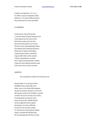 Project Gutenberg-tm eBooks

www.gutenberg.org

E mille voci ripeteano « V i e n i »
E l' ebbe e al par di mattutina stella
Brillò, ne v' era infra i Mitrati alcuno
Che mostrasse di rai luce più bella.

IL PARADISO

Il sole eterno vidi, ed in lui fiso
L' occhio tenean di spirti immensi cori
Tanti quanti non ha la terra fiori,
Ea baciare si gian viso con viso.
Dal sole eterno partiva un sorriso,
Che fea cresser agli angioli gli ardori,
Che abbracciati cantavano gli amori
Onde tutto è ripieno il Paradiso.
Cominciavano danza i cherubini
A guisa delle dolci anime amanti
E danze rispondeano i serafini,
Ed io cogli occhi del pensiero intenti
A quei mi stava abbracciamenti santi,
E pe' miei versi ne traea concenti

SONETTO
Ecce lu pulcher et dilecte mi et decurus etc.

Quanto bello se' tu! di qual celeste
Ineffabile lume ardono gli occhi,
Onde i miei si fan chiusi alle tempeste
Di questo mondo e da piacer son tocchi
Oh! quanto sante hai tu le labbra, e preste
A verità che al core avvien che scocchi;
E' immacolata la corporea veste
Al par di neve che candida fiocchi.
Su fiori, figli dell' eterno aprile;
Giaceremo, cui nutre zeffiretto
D' odor di vita eccitator sottile
E l' innocenza a nostri giorni intenta
Sieda a custodia del florido letto,
Ne di serpe giammai fischio si senta.

Σελίδα 224 από 301

 