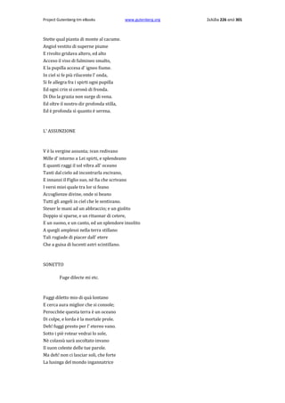 Project Gutenberg-tm eBooks

www.gutenberg.org

Stette qual pianta di monte al cacume.
Angiol vestito di superne piume
E rivolto gridava altero, ed alto
Acceso il viso di fulmineo smalto,
E la pupilla accesa d' igneo fiume.
In ciel si fe più rilucente l' onda,
Si fe allegra fra i spirti ogni pupilla
Ed ogni crin si ceronò di fronda.
Di Dio la grazia non surge di vena.
Ed oltre il nostro dir profonda stilla,
Ed è profonda sì quanto è serena.

L' ASSUNZIONE

V è la vergine assunta; ivan redivano
Mille d' intorno a Lei spirti, e splendeano
E quanti raggi il sol vibra all' oceano
Tanti dal cielo ad incontrarla escivano,
E innanzi il Figlio suo, nè fia che scrivano
I versi miei quale tra lor si feano
Accoglienze divine, onde si beano
Tutti gli angeli in ciel che le sentivano.
Steser le mani ad un abbraccio; e un giolito
Doppio si sparse, e un rituonar di cetere,
E un suono, e un canto, ed un splendore insolito
A quegli amplessi nella terra stillano
Tali rugiade di piacer dall' etere
Che a guisa di lucenti astri scintillano.

SONETTO
Fuge dilecte mi etc.

Fuggi diletto mio di quà lontano
E cerca aura miglior che si console;
Perocch6e questa terra è un oceano
Di colpe, e lorda è la mortale prole.
Deh! fuggi presto per l' etereo vano.
Sotto i piè rotear vedrai lo sole,
Nè colassù sarà ascoltato invano
Il suon celeste delle tue parole.
Ma deh! non ci lasciar soli, che forte
La lusinga del mondo ingannatrice

Σελίδα 226 από 301

 