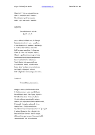 Project Gutenberg-tm eBooks

www.gutenberg.org

Ci porterà l' eterna ombra di morte.
Deh! fa la melodia della tua voce
Risentir a noi gente peccatrice:
Resta, e per te trionferà la Croce.

SONETTO
Una est Columba mia etc,
(Cant. 6. v. 8)

Una è la mia colomba, una; ed alberga
In campo aperto ove non è squallore,
E ove avvien che la pura aura la asperga;
E il sole le innocenti ale le indore
Deh! nessuno augeletto il volo verga
Dal di lei canto che langue d' amore,
Che chi a quel canto suo volge le terga
In un momento illanguidisce e muore,
Le si vadano intorno radunando
Tutti i dipinti albergator dell' aria
Baciandosi d' amore, e sussurando
Senza timor le stiano sempre insieme
Perch6e la colombella solitaria
Dell' artiglio del nibbio unqua non teme.

SONETTO
Veni de libano, sponsa mea.

Fra già l' ora in cui stellatto è l' etere
E il primo sonno i sensi miei delibano
Quando voce sentii che al suon di cetere
Vieni Donna, dicea, vieni dal Libano.
Vieni il ciel tutto quanto udii ripetere
In suon che i versi miei non fia che scribano,
E le strade s' empian tutte dell' etere,
Di viva luce e d' odoroso olibano.
Quando apparve improvviso un sol fra gli angeli,
E spingo i bracci in alto, e disintricoli,
Che amor delle bellezze eterne tangeli.
Ahi! perch6e sparve e perch6e questi labili
Sensi invece di star infra i cellcoli

Σελίδα 227 από 301

 