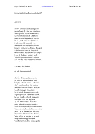 Project Gutenberg-tm eBooks

www.gutenberg.org

Son qui tra il vizio, e la virtude instabili?

SONETTO

Mentre vanno con altri a competere
Cantor bugiardi e fiori ascrei delibano.
Io vo ispirarmi infra l' eteree cetere,
Ispirarmi fra i cedri alti del Libano.
Quei che Dante godea carmi ripetere
Fia che grado stil da me si scribano,
E saliranno al Creator dell' etere
Fragranti al par di vaporoso olibano.
Sempre i miei versi parleranno d' Angeli,
E degli uomini guasti io disintricoli,
Che fuor che la melode altro non tangeli
E così fia che i miei pensieri labili
Spesso ergendosi caldi infra i cilicoli
Non sien tra i vizio e la virtude instabili.

SQUARCI DI POEMETTO
(in lode di un suo amico)

Alla Diva del campo è consacrato
Un bosco di Zacinto, in sulle arene
Semplice altare in mezzo è collocato
Che '1 simulacro della Dea sostiene
Sempre al bosco d' intorno l'infiorato
Odorifero maggio si mantiene
Ed al ruscello il mormorio risponde
Degli augelli, dell' aure e delle fronde.
Salve ο Diva del ciel bella fra quante
Albergano lassù dive leggiadre
Tu coll' inno subblime risonante
I cuor tu bei delle celeste squadre,
Forse ad immago sua quel tuo sembiante
Di sua mano ha formato il sommo padre,
Prima che fra il seren cielo notturno
Rispledesse di Cericia il riso eburno.
Tutto, ο Diva, tu puoi, per te fur votte
Del gran fato le leggi inesorate,
Quando fra il buio delle inferno grotte

Σελίδα 228 από 301

 