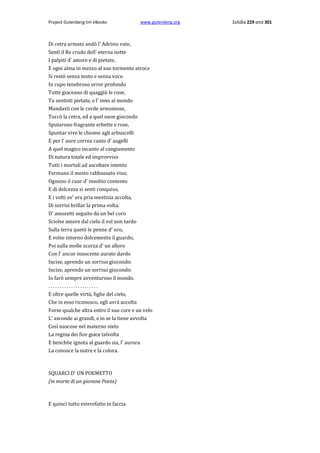 Project Gutenberg-tm eBooks

www.gutenberg.org

Di cetra armato andò l' Adrisio vate,
Sentì il Re crudo dell' eterna notte
I palpiti d' amore e di pietate,
E ogni alma in mezzo al suo tormento atroce
Si restò senza moto e senza voce.
In cupo tenebroso orror profondo
Tutte giaceano di quaggiù le cose,
Tu sentisti pietate, e l' inno al mondo
Mandasti con le corde armoniose,
Toccò la cetra, ed a quel suon giocondo
Sputarono fragrante erbette e rose,
Spuntar vive le chiome agli arbuscelli
E per l' aure correa canto d' augelli
A quel magico incanto al cangiamento
Di natura totale ed improvviso
Tutti i mortali ad ascoltare intento
Fermano il mesto rabbussato viso;
Ognuno il cuor d' insolito contento
E di dolcezza si senti conquiso,
E i volti ov' era pria mestizia accolta,
Di sorrisi brillar la prima volta.
D' amoretti seguito da un bel coro
Sciolse amore dal cielo il vol non tardo
Sulla terra quetò le penne d' oro,
E volse intorno dolcemente il guardo,
Poi sulla molle scorza d' un alloro
Con l' ancor innocente aurato dardo
Incise, aprendo un sorriso giocondo:
Incise, aprendo un sorriso giocondo:
Io farò sempre avventuroso il mondo.
......................
E oltre quelle virtù, figlie del cielo,
Che in esso riconosco, egli avrà accolta
Forse qualche altra entro il suo core e un velo
L' asconde ai grandi, e in se la tiene avvolta
Così nascose nel materno stelo
La regina dei fior giace talvolta
E bench6e ignota al guardo sia, l' aurora
La conosce la nutre e la colora.

SQUARCI D' UN POEMETTO
(in morte di un giovane Poeta)

E quinci tutto esterefatto in faccia

Σελίδα 229 από 301

 