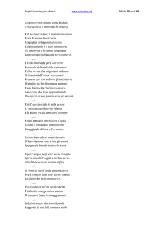 Project Gutenberg-tm eBooks

www.gutenberg.org

Col pensier mi spingea sopra la dura
Tenaria porta e protendea le braccia.
E d' averno (vedrei) il custode inesorato
Fra le bramose fauci viarse
Gorgogliar lo tergemino latrato.
E il fioco pianto e il duro lamentarse
Gli urli feroci e le vampe sanguigne
La frà il cupo indeggiante acre quetarse.
.....
E cauto incederla per l' aer tetro
Pensando ai desiati abbracciamenti
E allor ma no che volgeriami indietro.
Sì dicendo dell' alma i marimenti
Fremean cosi che indietro gli occhi torsi
Di desiderio che di temenza ardenti.
E una fiammella rilucente io scorsi
A me venir che lieve approsimando
Uno spirto in suo grembo aver m' accorsi.
.....
E dell' aure portato in sulle penne
L' innalzava quel nuvolo celeste
E la giunto tra gli astri astro divenne
.....
E ogni astro pel sereno aere s' udia
Salutar il compagno astro novello
Gareggiando di luce e d' armonia.
.....
Saliano lente al ciel nuvole inteste
Di freschissime rose, e fuor gli amori
Sporgean le bionde ricciutelle teste
.....
E per l' ampia degli astri aurea famiglia
Spirto amante t' aggiri, e del tuo verso
Altre labbra coroni ed altre ciglia.
.....
Si fermò di quell' onda annunciatrice
Fra il tremulo degli astri aureo sorriso
La silente dei cieli imperatrice.
.....
Fisse in cielo i sereni occhi ridenti
E dal volto la vaga ombra mettea
D' amoroso desir fiammeggiamenti.
.....
Indi chi è costei che move il piede
Leggiadra al par dell' amorosa stella

Σελίδα 230 από 301

 