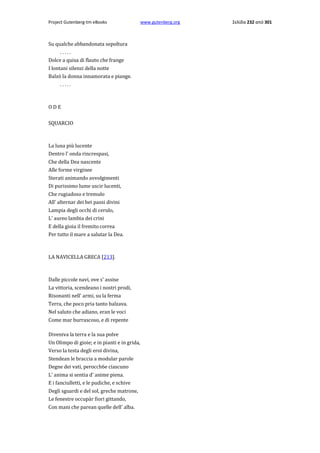 Project Gutenberg-tm eBooks

Su qualche abbandonata sepoltura
.....
Dolce a quisa di flauto che frange
I lontani silenzi della notte
Balzò la donna innamorata e piange.
.....

ODE
SQUARCIO

La luna più lucente
Dentro l' onda rincrespasi,
Che della Dea nascente
Alle forme virginee
Sterati animando avvolgimenti
Di purissimo lume uscir lucenti,
Che rugiadoso e tremulo
All' alternar dei bei passi divini
Lampia degli occhi di cerulo,
L' aureo lambia dei crini
E della gioia il fremito correa
Per tutto il mare a salutar la Dea.

LA NAVICELLA GRECA [213].

Dalle piccole navi, ove s' assise
La vittoria, scendeano i nostri prodi,
Risonanti nell' armi, su la ferma
Terra, che poco pria tanto balzava.
Nel saluto che adiano, eran le voci
Come mar burrascoso, e di repente
Diveniva la terra e la sua polve
Un Olimpo di gioie; e in pianti e in grida,
Verso la testa degli eroi divina,
Stendean le braccia a modular parole
Degne dei vati, perocch6e ciascuno
L' anima si sentia d' anime piena.
E i fanciulletti, e le pudiche, e schive
Degli sguardi e del sol, greche matrone,
Le fenestre occupàr fiori gittando,
Con mani che parean quelle dell' alba.

www.gutenberg.org

Σελίδα 232 από 301

 