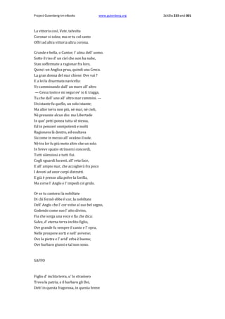 Project Gutenberg-tm eBooks

www.gutenberg.org

La vittoria così, Vate, talvolta
Coronar si solea; ma or tu col canto
Offri ad altra vittoria altra corona.
Grande e bella, ο Cantor, l' alma dell' uomo.
Sotto il riso d' un ciel che non ha nube,
Stan soffermate a ragionar fra loro,
Quinci un Anglica prua, quindi una Greca.
La gran donna del mar chiese: Ove vai ?
E a lei la disarmata navicella:
Vo camminando dall' un mare all' altro
— Cessa tosto e mi segui ov' io ti tragga,
Tu che dall' uno all' altro mar cammini. —
Un istante fu quello, un solo istante;
Ma allor terra non più, nè mar, nè cieli,
Nè presente alcun dio: ma Libertade
In que' petti ponea tutta sè stessa,
Ed in pensieri onnipotenti e molti
Ragionava là dentro, ed esultava
Siccome in mezzo all' oceàno il sole.
Nè tra lor fu più moto altro che un solo.
In breve spazio strinsersi concordi,
Tutti silenziosi e tutti fisi.
Cogli sguardi lucenti, all' erta face,
E all' ampio mar, che accoglierà fra poco
I devoti ad onor corpi distrutti.
E già è presso alla polve la favilla,
Ma corse l' Anglo e l' impedì col grido.
Or se tu canterai la nobiltate
Di chi fermõ ebbe il cor, la nobiltate
Dell' Anglo che l' cor volse al suo bel segno,
Godendo come suo l' atto divino,
Fia che sorga una voce e fia che dica:
Salve, d' eterna terra inclito figlio,
Ove grande fu sempre il canto e l' opra,
Nelle prospere sorti e nell' avverse;
Ove la pietra e l' arid' erba è buona;
Ove barbaro giunsi e tal non sono.

SAFFO

Figlio d' inclita terra, u' lo straniero
Trova la patria, e il barbaro gli Dei,
Deh! in questa fragorosa, in questa breve

Σελίδα 233 από 301

 