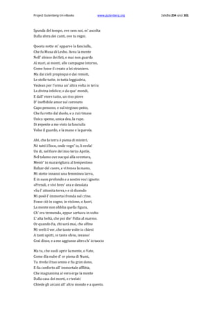 Project Gutenberg-tm eBooks

www.gutenberg.org

Sponda del tempo, ove sem noi, m' ascolta
Dalla sfera dei canti, ove tu regni.
Questa notte m' apparve la fanciulla,
Che fu Musa di Lesbo. Avea la mente
Nell' abisso dei fati, e mai non guarda
Ai mari, ai monti, alle campagne intorno,
Come fosse il creato a lei straniero.
Ma dai cieli propinqui e dai remoti,
Le stelle tutte, in tutta leggiadria,
Vedean por l'orma un' altra volta in terra
La divina infelice; e da que' mondi,
E dall' etere tutto, un riso piove
D' ineffabile amor sul coronato
Capo pensoso, e sul virgineo petto,
Che fu rotto dal duolo, e a cui rimase
Unica speme, unica dea, la rupe.
Di repente a me visto la fanciulla
Volse il guardo, e la mano e la parola.
Ahi, che la terra è piena di misteri,
Nè tutti il loco, onde vegn' io, li svela!
Un di, nel fiore del mio terzo Aprile,
Nel talamo ove nacqui alla sventura,
Mentr' io maravigliava al tempestoso
Balzar del cuore, e vi tenea la mano,
Mi stette innanzi una femminea larva,
E in suon profondo e a nostre voci ignoto:
«Prendi, e vivi brev' ora e desolata
»Su l' attonita terra,» e sì dicendo
Mi posò l' immortai fronda sul crine.
Fosse ciò in sogno, in visïone, ο fuori,
La mente non obblia quella figura,
Ch' era tremenda, eppur serbava in volto
L' alta beltà, che poi die' Fidia al marmo.
Or quando fia, chi sarà mai, che alfine
Mi sveli il ver, che tante volte io chiesi
A tanti spirti, in tante sfere, invano!
Così disse, e a me aggiunse altro ch' io taccio
Ma tu, che suoli aprir la mente, ο Vate,
Come dîa nube d' or piena di Numi,
Tu rivela il tuo senno e fia gran dono,
E fia conforto all' immortale afflitta,
Che magnanima al vero erge la mente
Dalla casa dei morti, e rivelati
Chiede gli arcani all' altro mondo e a questo.

Σελίδα 234 από 301

 