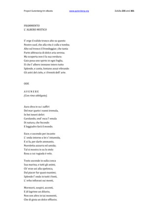 Project Gutenberg-tm eBooks

www.gutenberg.org

FRAMMENTO
L' ALBERO MISTICO

S' erge il valido tronco alto su questo
Nostro suol, che alla vita è culla e tomba;
Alto sul tronco il frondeggiar, che tanta
Parte abbraccia di dolce aria serena;
Ma scoperta non è la sua verdura:
Gaio posa uno spirto in ogni foglia,
Sì che l' albero immane intero tutto
Splende, e canta, lontano assai vibrando
Gli astri del cielo, e i fremiti dell' arte.

ODE
AVENERE
(Con rime obbligate).

Aura diva in su i zaffiri
Del mar queto i vanni tremula,
In bei teneri deliri
Carolando, ond' esca l' emula
Di natura, che fecondo
E leggiadro farà il mondo.
Esce; e uscendo per incanto
L' onda intorno a lei s' intumida,
E si fa, per darle ammanto,
Nuvoletta azzurra ed umida;
Tal si mostra in su lo stelo
Rosa a cui rugiada è velo.
Tosto ascende in sulla conca
Sua marina, e tutti gli animi,
Ch' eran usi alla spelonca,
Dal piacer fur quasi esanimi;
Splende l' onda in tutti i fonti,
L' erba infiorasi sui monti,
Mormorii, sospiri, accenti,
E di lagrime un diluvio,
Non son altro in tai momenti,
Che di gioia un dolce effluvio;

Σελίδα 235 από 301

 