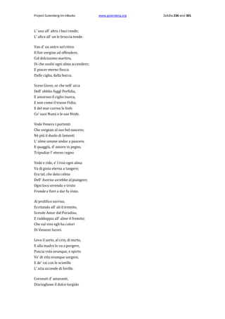 Project Gutenberg-tm eBooks

L' uno all' altra i baci rende;
L' altra all' un le braccia tende.
Van d' un antro nel ritiro
Il fior vergine ad offendere,
Col dolcissimo martiro,
Di che suolsi ogni alma accendere;
E piacer eterno fiocca
Dalle ciglia, dalla bocca.
Scese Giove, or che nell' arca
Dell' obblio fuggì Perfidia,
E amoroso il ciglio inarca,
E non come il trasse Fidia;
E del mar correa le linfe
Co' suoi Numi e le sue Ninfe.
Vede Venere i portenti
Che sorgean al suo bel nascere;
Nè più il duolo di lamenti
L' alme umane andar a pascere,
E quaggiù, d' amore in pegno,
Tripudiar l' etereo regno
Vede e ride, e' l riso ogni alma
Va di gioia eterna a tangere;
Era tal, che data calma
Dell' Averno avrebbe al piangere;
Ogni loco orrendo e tristo
Fronde e fiori a dar fu visto.
Al prolifico sorriso,
Eccitando all' ali il tremito,
Scende Amor dal Paradiso,
E raddoppia all' alme il fremito;
Che sul viso egli ha colori
Di Venerei furori.
Leva il serto, al crin, di mirto,
E alla madre lo va a porgere,
Poscia vola ovunque, e spirto
Ve' di vita ovunque sorgere,
E de' rai con le scintille
L' aria accende di faville.
Coronati d' amaranti,
Disciogliean il dolce turgido

www.gutenberg.org

Σελίδα 236 από 301

 