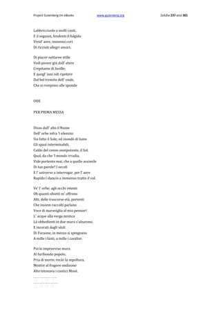 Project Gutenberg-tm eBooks

Labbricciuolo a molli canti,
E il seguian, fendenti il fulgido
Vivid' aere, immensi cori
Di ricciuti allegri amori.
Di piacer nettaree stille
Vedi piover giù dall' etere
Crepitante di faville;
E quegl' inni odi ripetere
Dal bel tremito dell' onde,
Che si rompono alle sponde

ODE
PER PRIMA MESSA

Disse dall' alto il Nume
Dell' orbe infra 'l silenzio:
Sia fatto il Sole; ed inondò di lume
Gli spazi interminabili,
Caldo del cenno onnipotente, il Sol.
Qual, da che 'l mondo irradia,
Vide portento mai, che a quello assimile
Di tue parole? I secoli
E l' universo a interrogar, per l' aere
Rapido ï slancio a immenso tratto il vol.
Ve' l' orbe; agli occhi intenti
Oh quanti obietti m' offrono
Alti, delle trascorse età, portenti
Che insiem raccolti parlano
Voce di maraviglia al mio pensier!
L' acque alla verga mistica
Là obbedïenti in due mura s'alzarono,
E incorati dagli ululi
Di Faraone, in mezzo si spingeano
A mille i fanti, a mille i cavalier.
Poi le improvvise mura
Al furibondo popolo,
Pria di morte, recàr la sepoltura,
Mentre al fragore ondisono
Alto intonava i cantici Mosè.
...............
................

www.gutenberg.org

Σελίδα 237 από 301

 