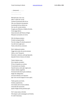 Project Gutenberg-tm eBooks

www.gutenberg.org

. . . (mancano) . . . . . . . . .
..................
...................
Mirande opre, che a nui,
Oltre l' ombre de' secoli,
Cantano la possanza alta di Lui,
Che, ove il pensier non penetra,
In profondo di luce abisso sta.
Sta: ma all' accento mistico
Sciogli, puro Ministro, il labbro fervido,
E dai seggi siderei,
Senza lasciarli, dell' Eterno il Figlio
Nel pane sacrosanto a te verrà.
Oh! chi del gran mistero
Il nodo incomprensibile
Fia che sciolga all' attonito pensiero!
Lui, del verso sugli aurei
Vanni, cinto di luce, eternerò.
Ma d' addensate tenebre
Veggo tale oceàn che non ha termini.
Adora, e taci. Tacquersi
Riverenti, e adoraro, anche gli Apostoli,
Quando Cristo sè stesso a lor donò.
Tutto il sidereo vano
Ecco repente ascondere
Di luce irrequïeta un oceàno;
E incessante uno strepito,
Oual di marea contro gli scogli, uscir.
Schiere infinite angeliche
Pei deserti del cielo in giù scendeano,
Negli atti rallegrantisi,
E la terra deserta, ove riposano
Que' che a noi di sciagura il varco aprir,
Tutte quante accorrenti,
E dense, popolarono,
E di celeste zelo in faccia ardenti,
Concordi alto narrarono
Quale il Figlio di Dio portento oprò
Per l' uman seme; e fervido
Più sempre e più si propagava un fremito,
E i cieli l' iteravano,

Σελίδα 238 από 301

 