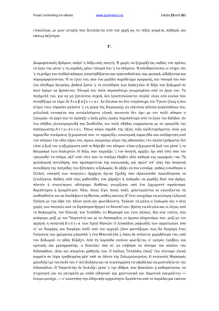 Project Gutenberg-tm eBooks

www.gutenberg.org

Σελίδα 23 από 301

επικώτερα, με μιαν ιστορία που ξετυλίγεται από την αρχή ως το τέλος γιομάτα, καθαρά, και
κάπως πεζότερα.
Γ'.

Διαφορετικούς δρόμους παίρν' η δόξα ενός ποιητή. Ή χωρίς να ξεχωρίζεται, καθώς του πρέπει,
το έργο του μέσα 'ς τις καρδιές, μένει τόνομά του 'ς τα στόματα. Ή αποθηκεύονται οι στίχοι του
'ς τη μνήμη του πολλού κόσμου, αποστηθίζονται και τραγουδούνται, και, φυσικά, αλλάζονται και
παραμορφώνονται. Ή το έργο του, σαν ένα μεγάλο παράδειγμα ομορφιάς, και τόνομά του σαν
ένα σύνθημα λατρείας, βαθειά ζούνε 'ς τη συνείδηση των διαλεχτών. Η δόξα του Σολωμού σε
ποιο δρόμο να βρίσκεται; Τόνομά του πολύ περισσότερο γνωρισμένον από το έργο του. Τα
ποιήματά του, για να μη ζητούνται συχνά, δεν ξανατυπώνονται συχνά· είναι από εκείνα που
συνηθίζομε να λέμε: δε δ ι α β ά ζ ο ν τ α ι . Αν έλειπαν τα δύο τετράστιχα του Ύμνου (ένας ή δυο
στίχοι τους πέρασαν μάλιστα 'ς τη χώρα της Παροιμίας), αν ελείπανε κάποια τραγουδάκια του,
μελωδικά τονισμένα και αντιλαλούμενα γλυκά, κοινωνία δεν έχει με τον πολύ κόσμον ο
Σολωμός· το έργο του το πρόσεξε ο λαός μόλις λιγάκι περισσότερο από το έργο του Κάλβου. Αν
ένα πλήθος γλυκοτραγουδή την Ξανθούλα, πιο πολύ πλήθος ευφραίνεται με το τραγούδι της
πασίγνωστης Α ν τ ρ ι ά ν ν α ς . Όπως κύριο σημάδι της αξίας ενός καλλιτεχνήματος είναι μια
σφραγίδα πνεύματος ξεχωριστού που το σφραγίζει, εσωτερική σφραγίδα και ανεξάρτητη από
του κόσμου την ιδέα γύρω του, όμοια, γνώρισμα κύριο της αθανασίας του καλλιτεχνήματος δεν
είναι η ζωή του η αξεχώριστη από το θόρυβο του κόσμου· είναι η ξεχωριστή ζωή του μέσα 'ς το
θαυμασμό των διαλεχτών. Η δόξα, που ταιριάζει 'ς τον ποιητή, αρχίζει όχι από τότε που τον
τραγουδεί το στόμα, αλλ' από τότε που το πνεύμα έλαβεν ιδέα καθαρή της ομορφιάς του. Τη
φιλολογική συνείδηση, που προπορεύεται της κοινωνικής, και πρώτ' απ' όλες την ποιητική
συνείδηση της πατρίδας του ξύπνησεν ο Σολωμός. Κι αξίζει να τον ειπούμε, καθώς ειπώθηκεν ο
Σέλλεϋ, «ποιητή των ποιητών.» Αρχηγός έγεινε Σχολής που εξακολουθεί ποικιλότροπα να
ξετυλίγεται. Καθείς από τους μαθητάδες του χάραξεν ή πολεμάει να χαράξη δικό του δρόμο,
πλατύν ή στενώτερον, αδιάφορο. Καθένας γνωρίζεται από ένα ξεχωριστό σφράγισμα,
θαμπότερον ή ζωηρότερον. Όλοι, ποιος λίγο, ποιος πολύ, φιλοτιμούνται κι αγωνίζονται να
αισθανθούνε και να δουλέψουν τη Μούσα, καθώς εκείνος. Κ' έτσι αποχτάμε τη νεώτερη ελληνική
Ποίηση με την όψη την πλέον αγνή και φωτόλουστη. Έκλεισε τα μάτια ο Σολωμός και ο νέος
χορός των ποιητών από τα Εφτάνησα θρηνεί το θάνατό του· βρύση τα ελεγεία και οι λόγοι, από
το Βαλαωρίτη, τον Πολυλά, τον Τυπάλδο, το Μαρκορά και τους άλλους. Και είνε τούτοι, που
ανάφερα, μαζί με τον Τσερτσέτη και με το Λασκαράτο, οι άμεσοι κληρονόμοι του· μαζί με τον
αρχηγό, η ποιητική Π ο ύ λ ι α των Εφτά Νησιών. Ο Λευκάδιος ραψωδός των αρματωλών, όσο
κι' αν διαφέρη, και διαφέρει πολύ από τον αρχηγό, (όσο φαντάζομαι πως θα διαφέρη ένας
Ρούμπενς του χρώματος μπροστά 'ς ένα Μποτισέλλη ), όπου δε στέκεται χαμηλότερά του, από
του Σολωμού το γάλα βύζαξεν. Από τη λαμπάδα εκείνου φωτίζεται, κ' εμπρός τραβάει, και
κριτικός και μεταφραστής, ο Πολυλάς· όσο κι' αν επήδησε τα σύνορα του κύκλου του
διδασκάλου, είναι και απομένει μαθητής του. Ο Ιούλιος Τυπάλδος έπαιξ' ένα σύντομο γλυκό
κομμάτι σε λύρα τραβηγμένη μέσ' από τα άδυτα της Σολωμολατρείας. Ο ευγενικός Μαρκοράς
φιλοδοξεί με τον αυλό του ν' αντιλαλήση και να συμπληρώση τα υψηλά και τα μισοτελείωτα του
διδασκάλου. Ο Τσερτσέτης δε δειλιάζει μέσα 'ς την Αθήνα, που βασιλεύει η καθαρεύουσα, να
στιχουργή και να ρητορεύη με απλά ελληνικά· και χριστιανικά και δημοτικά ονειρεύεται —
όνειρο μονάχα, — ν' αναστήση την ελληνικήν αρχαιότητα. Εμπνέεται από το παράδειγμα εκείνου

 