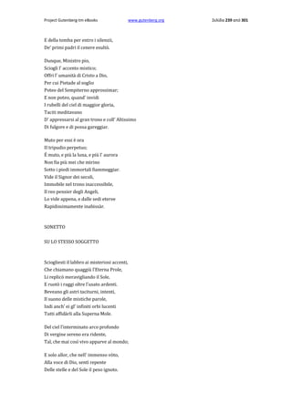 Project Gutenberg-tm eBooks

www.gutenberg.org

E della tomba per entro i silenzii,
De' primi padri il cenere esultò.
Dunque, Ministro pio,
Sciogli l' accento mistico;
Offri l' umanità di Cristo a Dio,
Per cui Pietade al soglio
Poteo del Sempiterno approssimar;
E non poteo, quand' invidi
I rubelli del ciel di maggior gloria,
Taciti meditavano
D' appressarsi al gran trono e coll' Altissimo
Di fulgore e di possa gareggiar.
Muto per essi è ora
II tripudio perpetuo;
É muto, e più la luna, e più l' aurora
Non fia più mei che mirino
Sotto i piedi immortali fiammeggiar.
Vide il Signor dei secoli,
Immobile nel trono inaccessibile,
Il reo pensier degli Angeli,
Lo vide appena, e dalle sedi eteree
Rapidissimamente inabissàr.

SONETTO
SU LO STESSO SOGGETTO

Sciogliesti il labbro ai misteriosi accenti,
Che chiamano quaggiù l'Eterna Prole,
Li replicò meravigliando il Sole,
E ruotò i raggi oltre l'usato ardenti.
Beveano gli astri taciturni, intenti,
Il suono delle mistiche parole,
Indi anch' ei gl' infiniti orbi lucenti
Tutti affidàrli alla Superna Mole.
Del ciel l'interminato arco profondo
Di vergine sereno era ridente,
Tal, che mai così vivo apparve al mondo;
E solo allor, che nell' immenso vòto,
Alla voce di Dio, sentì repente
Delle stelle e del Sole il peso ignoto.

Σελίδα 239 από 301

 