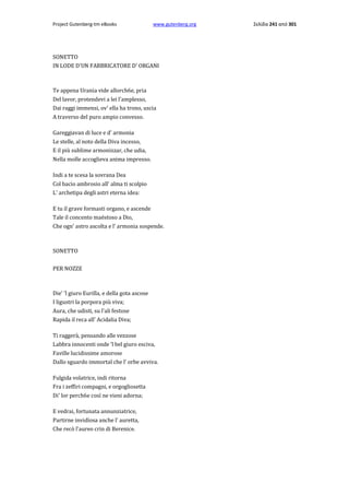 Project Gutenberg-tm eBooks

www.gutenberg.org

SONETTO
IN LODE D'UN FABBRICATORE D' ORGANI

Te appena Urania vide allorch6e, pria
Del lavor, protendevi a lei l'amplesso,
Dai raggi immensi, ov' ella ha trono, uscia
A traverso del puro ampio convesso.
Gareggiavan di luce e d' armonia
Le stelle, al noto della Diva incesso,
E il più sublime armonizzar, che udia,
Nella molle accoglieva anima impresso.
Indi a te scesa la sovrana Dea
Col bacio ambrosio all' alma ti scolpio
L' archetipa degli astri eterna idea:
E tu il grave formasti organo, e ascende
Tale il concento maëstoso a Dio,
Che ogn' astro ascolta e l' armonia sospende.

SONETTO
PER NOZZE

Die' 'l giuro Eurilla, e della gota ascose
I ligustri la porpora più viva;
Aura, che udisti, su l'ali festose
Rapida il reca all' Acidalia Diva;
Ti raggerà, pensando alle vezzose
Labbra innocenti onde 'l bel giuro esciva,
Faville lucidissime amorose
Dallo sguardo immortal che l' orbe avviva.
Fulgida volatrice, indi ritorna
Fra i zeffiri compagni, e orgogliosetta
Di' lor perch6e così ne vieni adorna;
E vedrai, fortunata annunziatrice,
Partirne invidïosa anche l' auretta,
Che recò l'aureo crin di Berenice.

Σελίδα 241 από 301

 