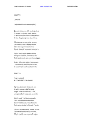 Project Gutenberg-tm eBooks

SONETTO
LA ROSA
(Improvvisato con rime obbligate).

Quando sorgeva in ciel, madre pietosa
Di pensieri e di casti amor, la sera,
In chiusa chiostra entrai, tutta odorosa
Di fior, che giace presso alla riviera.
E lì mi pongo a contemplar la rosa,
Dei fior fra le beltà beltà primiera,
E del seno la porpora amorosa
Aperta al cupid' occhio ancor non era.
Zeffiro con la molle ala vezzeggia
Il vergine suo stelo, ed essa ch' ama
Aprirsi, e teme, il capo incerto ondeggia.
S' apre alfin come labbro innamorato
La prima volta, e dolce, dalla brama
Di scoprirsi, il suo fuoco è colorato.

SONETTO
(Improvvisato)
AL CONTE PAOLO MERCATI

Il primo giorno che limpido il sole
Si vedrà comparir dall' orïente,
Surger farem le quete voci e sole,
Là sopra infra l' usata erba nascente.
Volerà molle 'l ischio, come suole,
Della mite amo sa aura dolente,
E scorrerà il ruscel puro, che vuole
Dolce accordarsi al zeffiro ch' e' sente.
Deh! sia ratto esto sole; assai si tacque;
Deh! ritorniam fra l'aura sibilante,
E fra il trepido murmure dell' acque.

www.gutenberg.org

Σελίδα 242 από 301

 