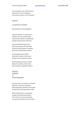 Project Gutenberg-tm eBooks

www.gutenberg.org

Là ce n'andremo, e là, seduti insieme,
Intoneremo il carme simigliante
All' auretta che spira, e al rio che geme.

SONETTO
LA CADUTA DI LUCIFERO
(Improvvisato con rime obbligate)

Cadde il superbo, e ne ridea natura,
Colà dove non mai tremola stella;
La faccia alza malnata e non più bella,
Che gli è tolta del ciel la vòlta pura
La faccia dell' Eterno gli si fura,
Ch6e così conveniva all' opra fella,
E questo il tristo demone arrandella,
Più assai che dell' Inferno la paura.
La divina Pietà, che di zaffiro
Immortale è vestita, iva d'un velo
Ricoperta i bei rai pensosa in giro;
E già dicendo, per chiarir l' interno
Dolore che sentiva a tutto il cielo:
Ahi! si comincia a popolar I Inferno!

SONETTO
IN MORTE
DI
STELIO MARCORAN

Ieri mostrasti a me, Fortuna, e al mondo
Il giovine, e dicesti in tua favella:
Drizza alquanto lo sguardo al verecondo,
Se altra forma esser può sotto la stella.
Mira il volto pensoso, ove giocondo
Sorride il fior di gioventù novella;
Cerca l'anima sua nel suo profondo,
E, se puoi, trova dentro orma non bella.

Σελίδα 243 από 301

 