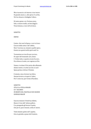 Project Gutenberg-tm eBooks

www.gutenberg.org

Mira inconscio a sè intorno a trar tesoro
Di grande amore, e, allo spirar d' un Dio,
Vèr lui chinarsi e bisbigliar l'alloro.
Di tanta speme a te, Fortuna avara,
Solo, e misero molto, un ben degg'io:
Vivea lontano, e non vid'io la bara.

SONETTO
ORFEO

Cantor, che vuoi la Sposa, e corri al cieco
Carcere della notte e del' obblio,
Non t' incresca se, innanzi a quello speco,
Giunsi con questi incliti spirti anch' io·
Tormentoso ne trae fin qui con teco,
Di saper del tremendo aere, desio:
L' Erebo tutto, e quanto arcano ha seco,
Fia schiuso al canto, ove ragiona un Dio.
Vanne, e in dono il Ver porta alle affannate
Anime nostre; e tu ben sai che ai cuori
Sposa prima e divina è Ventate.
E intanto, sino al tornar tuo felice,
Starem la terra a ricoprir d' allori,
Per l' orme tue, per l'orme d'Euridice.

SONETTO
ATLA S.ra STELLA MAGRì
CO ' SOLOMOS
IN MORTE DEL FRATELLO SUO SIGNOR
DIONISIO ΜACRÌ

Giaceva immoto il fratel tuo diletto,
Bianco il viso dell' ultimo pallore,
E tu piangendo gli baciavi il petto,
Che per te, poco innanzi, ardea d' amore.
Tutto intanto quïete nell' aspetto,
Giva in grembo a posar del Creatore,

Σελίδα 244 από 301

 