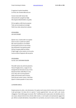 Project Gutenberg-tm eBooks

www.gutenberg.org

Σελίδα 245 από 301

E seguiano lo spirto benedetto
Le Virtù, che vivendo ebbe nel core
Corsero tosto dall' eterno lido
Ad incontrarlo i pargoli tuoi figli.
Che di gioia infantil diedero un grido;
Ei li accoglieva colle braccia espanse
Tutti, ma ravvisando nei vermigli
Volti il tuo volto, intenerissi e pianse.

EPIGRAMMA
AD ALICE WARD

Queste rose, ο Gentil, deh! con aspetto
Seren tu mira a' piedi tuoi cadute;
Ma come le produsse a tuo diletto
Di mia patria la terra in sua virtute,
Non altrimenti il mio gioioso petto
Dà fuor la speme della tua Salute,
E April vegg' io che, mentre a te la scorta,
Lascia un bacio fragrante alla tua porta.

EPIGRAMMA
AL SIG. CAV. GIOVANNI FRASER

Pien dell' animo mio, del mio pensiero,
Vola all' Anglica terra, ο sogno d' oro;
Giungi del mio Giovanni in casa, ù vero
Ricetto ha Fede e delle Muse il coro;
E di: colui, che te vorria primiero
Delle sorti terrestri entro il tesoro,
Vuol che qui scuota i vanni, e siati dato
Quant' ei sentia quando m' avea creato.

LA MADRE GRECA.

Sospesa presso la culla, ο mio dormiente, è la spada; ma la mano che la strinse per la vittoria non
è più qui.Lunga è la fossa ehe mi coperse l' amato gigante Senz' esso, per valli e per monti,
veleggiano i fumi delle pugne incessanti. Ma l' indifferenza del corpicciuolo, che dondola sotto la
mia mano, domani diverrà forza diretta dalla mente, e così il petto sarà pienamente agguerrito
per offrirsi ai dardi del destino. Inesauribile è la sua faretra, ma non la vuota su tutti. Ls pioggia

 