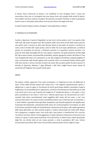 Project Gutenberg-tm eBooks

www.gutenberg.org

Σελίδα 247 από 301

la donna. Forse resteranno là attorno a lei santificate le ossa incognite; forse i vermi non
nasceranno; forse non si corromperà mai essa stessa; forse sarà sempre bella anche là dentro;
forse (deliro io?) forse domani risorgerà. Ma perch6e così parlo? Perch6e se tutte le grandezze
fossero scese a' miei piedi, anche allora avrei cercato il bene solo negli occhi suoi.
In quell' istante la Figura svelossi, ed apparì l' amica glorificata e ridente.

L' USIGNOLO E LO SPARVIERE

Ascolta, ο Sparviere, il povero Usignoletto. La mia vita è nel tuo potere, com' è ora questo volar
sulle nubi, alle quali non giunsi mai. Ma ascoltami. Dalle soovi fonti secrete della natura pioveva
uno spirito mite, e toccava un altro mite del pari dentro il mio petto. Or questo si risolveva in
canto, come le fronde dell' ospite pianta, come le stelle che al di sopra splendevano. La beltà di
quanto mi circondava mi toccava, e diventava armonia. Io ti guardava venirmi incontro, e la
paura fu vinta dalla maraviglia del tuo volo rapido e maestoso, nel quale ammirava il dono degli
Dei. Ma in queir istante, da inesauribile profondità, voleano sgorgarmi icantici, dal dolore d' una
rosa strappata dal vento. Io li cominciava, io, che allo scoppiare del fulmine, sentiami palpitare il
seno, accovacciato nella fronda appena nata Lasciami vivere un momento finch6e almeno getti
nell' etere sereno, e nel tuo orecchio, il tesoro che sento. Non uccidere quello che deve nascere. Sì
dicendo, lo Sparviere allentava l' ugna affamata, e dell' altro artiglio faceva mano umana ed
amorevole all' Usignolo, che in quell' istante spirò.

ORFEO

Gli uomini, ο Orfeo, seguirono il tuo canto sovrumano, e s' empierono di esso, ed obbliarono il
male. Il fiore della divinità spuntò nell' anima loro, e nel coglierlo repentinamente aperto s'
allegrarono, e, come in sogno, si ricordarono di averlo, gran tempo addietro, posseduto. Lungo la
lunghissima via irresistibilmente ti seguitarono, con faccie che diventarono tutte belle, per le valli
e pei monti, per le rive e per le grotte, per lunghe vie d' inesplorato abisso; e i loro gesti, e i loro
passi secondarono il tuo ritmo, e varie voci s' udirono sparse qua e là, che parevano tue. Così l'
umanità tutta intera concordemente restò suggellata dall' anima del tuo canto, e com' esso
moveasi tutta intera. Un rumore strano ed indefinito dietro essa, la distrasse per un momento, e
si volse indietro a guardare Erano gli alberi strepitanti, e gli animali mugolanti, che significavano
il principio del sentimento, e del pensiero dell' uomo. Un' aureola di gloria ti circondava; un' altra
ti sovrastava, perch6e le stelle ed i mondi lontani ti danzavano al di sopra, colla rapida agevolezza
delle spose giovinette; un' altra aureola di gloria s' andava intrecciando nel centro dell' Abisso,
che si preparava a svegliare sotto i tuoi occhi tutti i suoi misteri, e chiarificarteli. Gli è così che,
con tutte le tue forze, lottavi col Fato gigantesco, il quale silenzioso mormorava nel secreto la sua
vittoria. La sposa, l' amata sposa fu perduta, ed era ben dritto. La divina forza, caduta dal grembo
degli Dei, era diretta tutta ad uno scopo parziale, e, sotto la grandezza dell' arte, restava
accovacciata la piccolezza dell' uomo, che non ebbe nemmen potere di non volgere il capo.

 