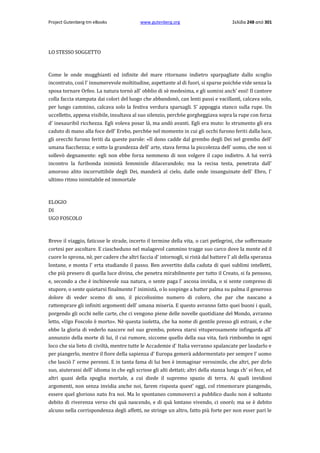 Project Gutenberg-tm eBooks

www.gutenberg.org

Σελίδα 248 από 301

LO STESSO SOGGETTO

Come le onde mugghianti ed infinite del mare ritornano indietro sparpagliate dallo scoglio
incontrato, così l' innumerevole moltitudine, aspettante al di fuori, si sparse poich6e vide senza la
sposa tornare Orfeo. La natura tornò all' obblio di sè medesima, e gli uomini anch' essi! Il cantore
colla faccia stampata dai colori del luogo che abbandonò, can lenti passi e vacillantì, calcava solo,
per lungo cammino, calcava solo la festiva verdura sparsagli. S' appoggia stanco sulla rupe. Un
uccelletto, appena visibile, insultava al suo silenzio, perch6e gorgheggiava sopra la rupe con forza
d' inesauribil ricchezza. Egli voleva posar là, ma andò avanti. Egli era muto: lo strumento gli era
caduto di mano alla foce dell' Erebo, perch6e nel momento in cui gli occhi furono feriti dalla luce,
gli orecchi furono feriti da queste parole: «Il dono cadde dal grembo degli Dei nel grembo dell'
umana fiacchezza; e sotto la grandezza dell' arte, stava ferma la piccolezza dell' uomo, che non si
sollevò degnamente: egli non ebbe forza nemmeno di non volgere il capo indietro. A lui verrà
incontro la furibonda inimistà femminile dilacerandolo; ma la recisa testa, penetrata dall'
amoroso alito incorruttibile degli Dei, manderà al cielo, dalle onde insanguinate dell' Ebro, l'
ultimo ritmo inimitabile ed immortale

ELOGIO
DI
UGO FOSCOLO

Breve il viaggio, faticose le strade, incerto il termine della vita, ο cari petlegrini, che soffermaste
cortesi per ascoltare. E ciascheduno nel malagevol cammino tragge suo carco dove la mente ed il
cuore lo sprona, nè, per cadere che altri faccia d' intornogli, si ristà dal battere l' ali della speranza
lontane, e monta l' erta studiando il passo. Ben avvertito dalla caduta di quei sublimi intelletti,
che più presero di quella luce divina, che penetra mirabilmente per tutto il Creato, si fa pensoso,
e, secondo a che è inchinevole sua natura, ο sente paga l' ascosa invidia, ο si sente compreso di
stupore, ο sente quietarsi finalmente l' inimistà, ο lo sospinge a batter palma su palma il generoso
dolore di veder scemo di uno, il piccolissimo numero di coloro, che par che nascano a
rattemprare gli infiniti argomenti dell' umana miseria. E questo avranno fatto quei buoni i quali,
porgendo gli occhi nelle carte, che ci vengono piene delle novelle quotidiane del Mondo, avranno
letto, «Ugo Foscolo è morto». Nè questa isoletta, che ha nome di gentile presso gli estrani, e che
ebbe la gloria di vederlo nascere nel suo grembo, poteva starsi vituperosamente infingarda all'
annunzio della morte di lui, il cui rumore, siccome quello della sua vita, farà rimbombo in ogni
loco che sia lieto di civiltà, mentre tutte le Accademie d' Italia verranno spalancate per laudarlo e
per piangerlo, mentre il fiore della sapienza d' Europa gemerà addormentato per sempre l' uomo
che lasciò l' orme perenni. E in tanta fama di lui ben è immaginar verosimile, che altri, per dirlo
suo, aiuterassi dell' idioma in che egli scrisse gli alti dettati; altri della stanza lunga ch' ei fece, ed
altri quasi della spoglia mortale, a cui diede il supremo spazio di terra. Ai quali invidiosi
argomenti, non senza invidia anche noi, farem risposta quest' oggi, col rimemorare piangendo,
essere quel glorioso nato fra noi. Ma lo spontaneo commoverci a pubblico duolo non è soltanto
debito di riverenza verso chi quà nascendo, e di quà lontano vivendo, ci onorò; ma se è debito
alcuno nella corrispondenza degli affetti, ne stringe un altro, fatto più forte per non esser pari le

 