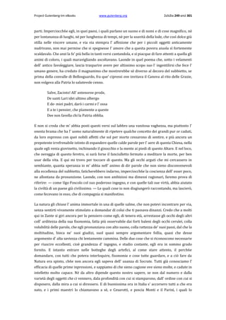 Project Gutenberg-tm eBooks

www.gutenberg.org

Σελίδα 249 από 301

parti. Imperciocch6e egli, in quei paesi, i quali parlano un suono e di nomi e di cose magnifico, nè
per lontananza di luoghi, nè per lunghezza di tempi, nè per la soavità della lode, che così dolce giù
stilla nelle viscere umane, e via via stempra l' affezione che per i piccoli oggetti anticamente
nudrivano, non mai permise che si spegnesse l' amore che a questa povera aiuola sì fortemente
scaldavalo. Che anzi la fe' più bella in tanti versi cantandola, e si piacque di fare attenti a quella gli
animi di coloro, i quali maravigliando ascoltavano. Laonde in quel poema che, sotto i velamenti
dell' antico favoleggiare, lascia trasparire avere per altissimo scopo suo l' ingentilirsi che fece l'
umano genere, ha creduto il magnanimo che mostrerebbe sè diverso al decoro del subbietto, se
prima della convalle di Bellosguardo, fra que' cipressi ove invitava il Canova al rito delle Grazie,
non volgeva alla Patria lo salutevole cenno.
Salve, Zacinto! All' antenoree prode,
De santi Lari idei ultimo albergo
E de· miei padri, darò i carmi e l' ossa
E a te i pensier, che pïamente a queste
Dee non favella chi la Patria obblia.
E non si creda che m' abbia posti questi versi sul labbro una vanitosa vaghezza, ma piuttosto l'
onesta brama che ha l' uomo naturalmente di ripetere qualche concetto dei grandi pur or caduti,
da loro espresso con quei nobili affetti che sol per morte cessarono di sentire, e più ancora un
prepotente irrefrenabile istinto di espandere quelle calde parole per l' aere di questa Chiesa, nella
quale egli venia giovinetto, inchinando il ginocchio e la mente ai piedi di questo Altare. E nel loco,
che nereggia di questo feretro, si sarà forse il fanciulletto fermato a meditare la morte, per ben
usar della vita. E qui mi trovo per toccare di questo. Ma gli occhi arguti che mi cercassero in
sembiante, quanta speranza io m' abbia nell' animo di dir parole che non sieno disconvenevoli
alla eccellenza del subbietto, faticherebbero indarno, imperciocch6e la coscienza dell' esser poco,
ne allontana da prosunzione. Laonde, con non ambiziosi ma dimessi ragionari, faremo prova di
riferire: — come Ugo Foscolo col suo poderoso ingegno, e con quelle tali sue virtù, abbia aiutato
la civiltà di un paese già civilissimo. — Le quali cose io non disgiungerò raccontando, ma lascierò,
come fecevano in esso, che di compagnia si manifestino.
La natura gli chiuse l' anima immortale in una di quelle salme, che non potevi incontrare per via,
senza sentirti vivamente stimolato a domandar di colui che ti passava dinanzi. Credo che a molti
qui in Zante si giri ancora per lo pensiero come egli, di tenera età, arrestasse gli occhi degli altri
coll' arditezza della sua fisonomia, fatta più osservabile dai forti baleni degli occhi cerulei, colla
volubilità delle parole, che egli pronunziava con alto suono, colla rattezza de' suoi passi, dal che la
moltitudine, bieca ne' suoi giudizi, suol quasi sempre argomentare follia, quasi che desse
argomento d' alta saviezza chi lentamente cammina. Delle due cose che si riconoscono necessarie
per riuscire eccellenti, cioè grandezza d' ingegno, e studio costante, egli era in sommo grado
fornito. E intanto entrare nelle botteghe degli artefici, al come stare attento, il perch6e
domandare, con tutti che poteva interloquire, fisonomie e cose tutte guardare, e a ciò fare da
Natura era spinto, ch6e non ancora egli sapeva dell' usanza di Socrate. Tutti già conosciamo l'
efficacia di quelle prime inpressioni, e sappiamo di che sieno cagione ove sieno molte, e cadute in
intelletto molto capace. Nè da altro dipende questo nostro sapere, se non dal numero e dalla
varietà degli oggetti che ci vennero, dala profondità con cui si stamparono, dall' ordine con cui si
disposero, dalla mira a cui si diressero. E di buonissima ora in Italia s' accorsero tutti a che era
nato, e i primi maestri lo chiamavano a sè, e Cesarotti, e poscia Monti e il Parini, i quali lo

 