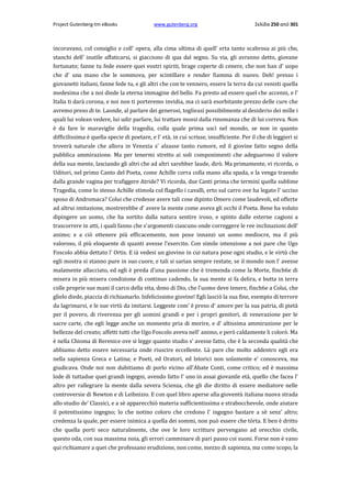 Project Gutenberg-tm eBooks

www.gutenberg.org

Σελίδα 250 από 301

incoravano, col consiglio e coll' opera, alla cima ultima di quell' erta tanto scabrosa ai più che,
stanchi dell' inutile affaticarsi, si giacciono di qua dal segno. Su via, gli avranno detto, giovane
fortunato; fanne tu fede essere quei vostri spiriti, brage coperte di cenere, che non han d' uopo
che d' una mano che le sommova, per scintillare e render fiamma di nuovo. Deh! presso i
giovanetti italiani, fanne fede tu, e gli altri che con te vennero, essere la terra da cui venisti quella
medesima che a noi diede la eterna immagine del bello. Fa presto ad essere quel che accenni, e l'
Italia ti darà corona, e noi non ti porteremo invidia, ma ci sarà esorbitante prezzo delle cure che
avremo preso di te. Laonde, al parlare dei generosi, toglieasi possibilmente al desiderio dei mille i
quali lui volean vedere, lui udir parlare, lui trattare mossi dalla rinomanza che di lui correva. Non
è da fare le maraviglie della tragedia, colla quale prima uscì nel mondo, se non in quanto
difficilissima è quella specie di poetare, e l' età, in cui scrisse, insufficiente. Per il che di leggieri si
troverà naturale che allora in Venezia s' alzasse tanto rumore, ed il giovine fatto segno della
pubblica ammirazione. Ma per tenermi stretto ai soli componimenti che adeguarono il valore
della sua mente, lasciando gli altri che ad altri sarebber laude, dirò. Ma primamente, vi ricorda, ο
Uditori, nel primo Canto del Poeta, come Achille corra colla mano alla spada, e la venga traendo
dalla grande vagina per trafiggere Atride? Vi ricorda, due Canti prima che termini quella sublime
Tragedia, come lo stesso Achille stimola col flagello i cavalli, erto sul carro ove ha legato l' ucciso
sposo di Andromaca? Colui che credesse avere tali cose dipinto Omero come laudevoli, ed offerte
ad altrui imitazione, mostrerebbe d' avere la mente come aveva gli occhi il Poeta. Bene ha voluto
dipingere un uomo, che ha sortito dalla natura sentire iroso, e spinto dalle esterne cagioni a
trascorrere in atti, i quali fanno che s'argomenti ciascuno onde correggere le ree inclinazioni dell'
animo; e a ciò ottenere più efficacemente, non pose innanzi un uomo mediocre, ma il più
valoroso, il più eloquente di quanti avesse l'esercito. Con simile intenzione a noi pare che Ugo
Foscolo abbia dettato l' Ortis. E ià vedesi un giovino in cui natura pose ogni studio, e le virtù che
egli mostra si stanno pure in suo cuore, e tali si sarian sempre restate, se il mondo non l' avesse
malamente allacciato, ed egli è preda d'una passione che è tremenda come la Morte, finch6e di
misera in più misera condizione di continuo cadendo, la sua mente si fa delira, e butta in terra
colle proprie sue mani il carco della vita, dono di Dio, che l'uomo deve tenere, finch6e a Colui, che
glielo diede, piaccia di richiamarlo. Infelicissimo giovine! Egli lasciò la sua fine, esempio di terrore
da lagrimarsi, e le sue virtù da imitarsi. Leggeste com' è preso d' amore per la sua patria, di pietà
per il povero, di riverenza per gli uomini grandi e per i propri genitori, di venerazione per le
sacre carte, che egli legge anche un momento pria di morire, e d' altissima ammirazione per le
bellezze del creato; affetti tutti che Ugo Foscolo aveva nell' animo, e però caldamente li colorò. Ma
è nella Chioma di Berenice ove si legge quanto studio s' avesse fatto, che è la seconda qualità che
abbiamo detto essere necessaria onde riuscire eccellente. Là pare che molto addentro egli era
nella sapienza Greca e Latina; e Poeti, ed Oratori, ed Istorici non solamente e' conosceva, ma
giudicava. Onde noi non dubitiamo di porlo vicino all'Abate Conti, come critico; ed è massima
lode di tuttadue quei grandi ingegni, avendo fatto l' uno in assai giovanile età, quello che facea l'
altro per rallegrare la mente dalla severa Scienza, che gli die diritto di essere mediatore nelle
controversie di Newton e di Leibnizio. E con quel libro aperse alla gioventù italiana nuova strada
allo studio de' Classici, e a sè apparecchiò materia sufficientissima e strabocchevole, onde aiutare
il potentissimo ingegno; lo che notino coloro che credono l' ingegno bastare a sè senz' altro;
credenza la quale, per essere inimica a quella dei sommi, non può essere che tòrta. E ben è dritto
che quella porti seco naturalmente, che ove le loro scritture pervengano ad orecchio civile,
questo oda, con sua massima noia, gli errori camminare di pari passo coi suoni. Forse non è vano
qui richiamare a quei che professano erudizione, non come, mezzo di sapienza, ma come scopo, la

 